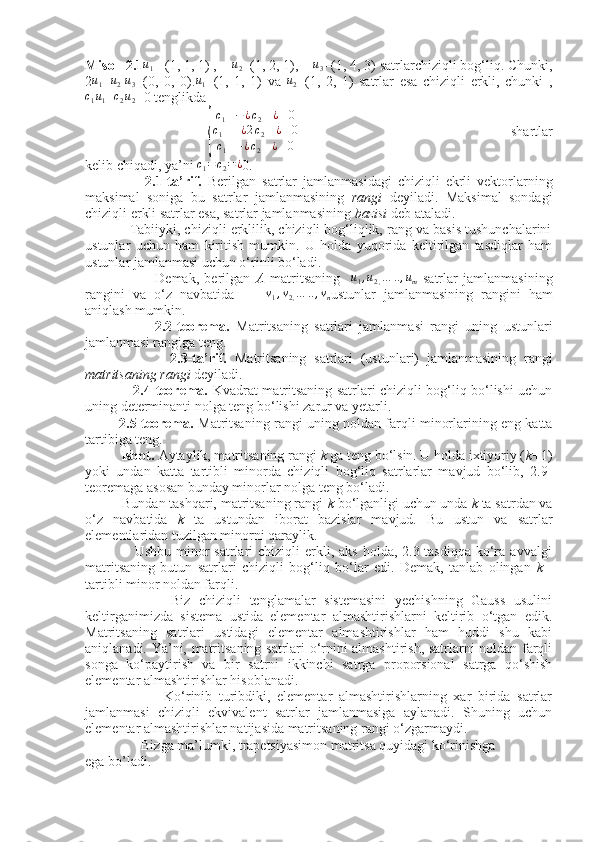  
Misol  2.1u1   =(1, 1, 1) ,    	u2 =(1, 2, 1),    	u3 =(1, 4, 3) satrlarchiziqli bog‘liq. Chunki,
2	
u1+u2 -u3 =(0,   0,   0).	u1 =(1,   1,   1)   va  	u2 =(1,   2,   1)   satrlar   esa   chiziqli   erkli,   chunki   ,	
c1u1+c2u2
=0 tenglikda
                                	
{
c1	−¿c2	¿	0	
c1	+¿2c2	¿	0	
c1	+¿c2	¿	0                                                         shartlar
kelib chiqadi, ya’ni 	
c1=	c2=¿ 0.
                    2.1-ta’rif.   Berilgan   satrlar   jamlanmasidagi   chiziqli   ekrli   vektorlarning
maksimal   soniga   bu   satrlar   jamlanmasining   rangi   deyiladi.   Maksimal   sondagi
chiziqli erkli satrlar esa, satrlar jamlanmasining  bazisi  deb ataladi.
            Tabiiyki, chiziqli erklilik, chiziqli bog‘liqlik, rang va basis tushunchalarini
ustunlar   uchun   ham   kiritish   mumkin.   U   holda   yuqorida   keltirilgan   tasdiqlar   ham
ustunlar jamlanmasi uchun o‘rinli bo‘ladi.
                          Demak,   berilgan   A   matritsaning    	
u1,u2,…	..,um   satrlar   jamlanmasining
rangini   va   o‘z   navbatida        	
v1,v2,…	..,vn ustunlar   jamlanmasining   rangini   ham
aniqlash mumkin.
                      2.2-teorema.   Matritsaning   satrlari   jamlanmasi   rangi   uning   ustunlari
jamlanmasi rangiga teng.
                      2.3-ta’rif.   Matritsaning   satrlari   (ustunlari)   jamlanmasining   rangi
matritsaning rangi  deyiladi.
                     2.4-teorema.   Kvadrat matritsaning satrlari chiziqli bog‘liq bo‘lishi uchun
uning determinanti nolga teng bo‘lishi zarur va yetarli.
            2.5-teorema.   Matritsaning rangi uning noldan farqli minorlarining eng katta
tartibiga teng.
          Isbot.  Aytaylik, matritsaning rangi  k  ga teng bo‘lsin. U holda ixtiyoriy ( k+ 1)
yoki   undan   katta   tartibli   minorda   chiziqli   bog‘liq   satrlarlar   mavjud   bo‘lib,   2.9-
teoremaga asosan bunday minorlar nolga teng bo‘ladi.
          Bundan tashqari, matritsaning rangi  k  bo‘lganligi uchun unda  k  ta satrdan va
o‘z   navbatida   k   ta   ustundan   iborat   bazislar   mavjud.   Bu   ustun   va   satrlar
elementlaridan tuzilgan minorni qaraylik.
                    Ushbu  minor   satrlari  chiziqli   erkli,  aks  holda, 2.3-tasdiqqa  ko‘ra  avvalgi
matritsaning   butun   satrlari   chiziqli   bog‘liq   bo‘lar   edi.   Demak,   tanlab   olingan   k   -
tartibli minor noldan farqli. 
                    Biz   chiziqli   tenglamalar   sistemasini   yechishning   Gauss   usulini
keltirganimizda   sistema   ustida   elementar   almashtirishlarni   keltirib   o‘tgan   edik.
Matritsaning   satrlari   ustidagi   elementar   almashtirishlar   ham   huddi   shu   kabi
aniqlanadi. Ya’ni, matritsaning satrlari o‘rnini almashtirish, satrlarni noldan farqli
songa   ko‘paytirish   va   bir   satrni   ikkinchi   satrga   proporsional   satrga   qo‘shish
elementar almashtirishlar hisoblanadi.
                        Ko‘rinib   turibdiki,   elementar   almashtirishlarning   xar   birida   satrlar
jamlanmasi   chiziqli   ekvivalent   satrlar   jamlanmasiga   aylanadi.   Shuning   uchun
elementar almashtirishlar natijasida matritsaning rangi o‘zgarmaydi.
                Bizga ma’lumki, trapetsiyasimon matritsa quyidagi ko‘rinishga
ega bo’ladi. 