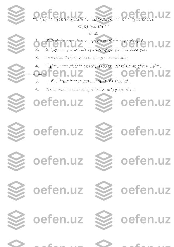 “Xo’jayinning parazitga ta’siri. Tashqi muhit omillarining parazit va
xo’jayinga ta’siri”
REJA:
1.  Xo’jayinning parazitga xujayraviy va to’qimaviy reaksiyasi.
2.  Xo’jayinning parazit ta’siriga hosil qilgan gumoral reaksiyasi.
3.  Immunitet. Tug’ma va hosil qilingan immunitetlar.
4.  Tug’ma   immunitetning   asosiy   shakllari.   Absolyut   va   nisbiy   tug’ma
immunitetlar.
5.  Hosil qilingan immunitet va uning asosiy shakllari.
6.  Tashqi muhit omillarining parazit va xo’jayinga ta’siri. 