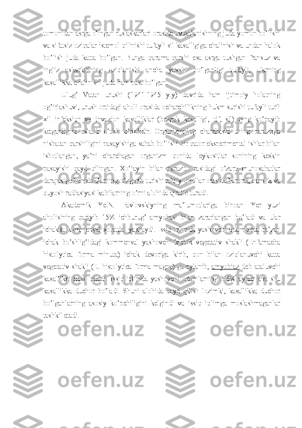 tomonidan asrga olingan rus askarlari orasida ovqatlanishning juda yomon bo’lishi
va sifatsiz oziqalar istemol qilinishi tufayli sil kasalligiga chalinish va undan halok
bo’lish   juda   katta   bo’lgan.   Bunga   qarama-qarshi   esa   asrga   tushgan   fransuz   va
ingliz   askarlarining   oziqlanishi   ancha   yaxshi   bo’lganligi   tufayli,   ularning
kasallikka chalinishi juda ham past bo’lgan. 
Ulug’   Vatan   urushi   (1941-1945   y.y)   davrida   ham   ijtimoiy   holatning
og’irlashuvi, urush ortidagi aholi orasida ocharchilikning hukm surishi tufayli turli
xil   infeksion   va   invazion   kasalliklar   (bezgak   kasalligi,   tif,   sil)   ning   ko’payib
ketganligini   eslatib   o’tish   o’rinlidir.   Organizmning   charchashi   uning   parazitga
nisbatan qarshiligini pasayishiga sabab bo’lishi bir qator eksperimental ishlar bilan
isbotlangan,   ya’ni   charchagan   organizm   qonida   leykositlar   sonining   keskin
pasayishi   qayd   qilingan.   Xo’jayin   bilan   parazit   orasidagi   o’zaro   munosabatlar
darajasiga hamda ularning o’zgarib turishi tabiiy omillar orasida harorat, namlik va
quyosh radiasiyasi kabilarning o’rni alohida ajralib turadi. 
Akademik   Ye.N.   Pavlovskiyning   ma’lumotlariga   binoan   Yer   yuzi
aholisining   qariyib   15%   ichburug’   amyobasi   bilan   zararlangan   bo’ladi   va   ular
ichakda kommensal xolatda   yashaydi. Issiq iqlimda yashovchi odamlarda ba’zan
ichak   bo’shlig’idagi   kommensal   yashovchi   kichik   vegetativ   shakli   (Enfamaeba
histolytica   forma   minuta)   ichak   devoriga   kirib,   qon   bilan   oziqlanuvchi   katta
vegetativ shakli  (E. histolytica forma magna) ga aylanib,   amyobiaz   deb ataluvchi
kasallikni   hosil   qiladi.   Issiq   iqlimda   yashovchi   odamlarning   3-6%   aynan   ana   shu
kasallikka   duchor   bo’ladi.   Shuni   alohida   qayd   qilish   lozimki,   kasallikka   duchor
bo’lganlarning   asosiy   ko’pchiligini   kelgindi   va   issiq   iqlimga   moslashmaganlar
tashkil etadi.  