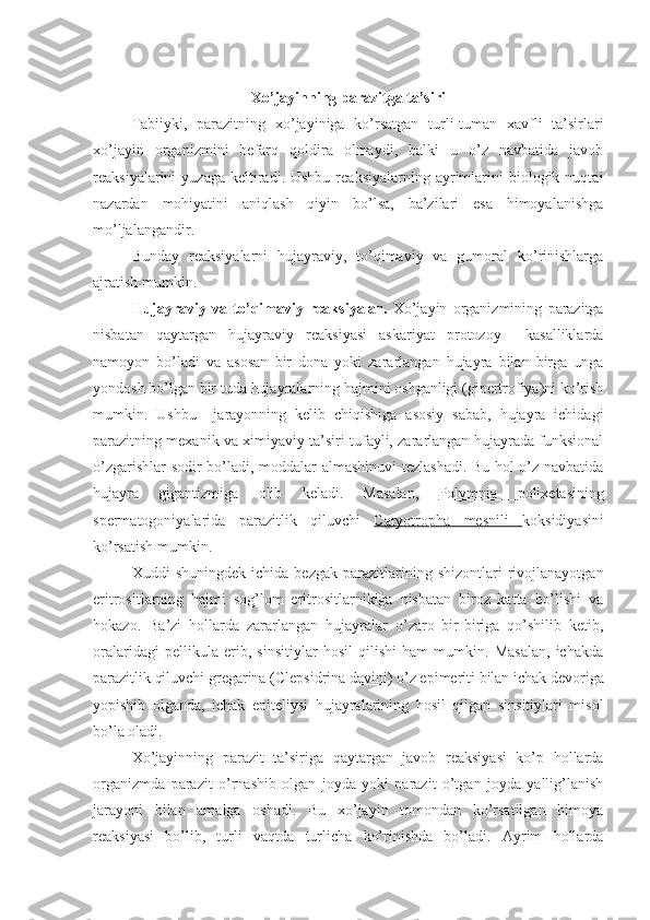 Xo’jayinning parazitga ta’siri
Tabiiyki,   parazitning   xo’jayiniga   ko’rsatgan   turli-tuman   xavfli   ta’sirlari
xo’jayin   organizmini   befarq   qoldira   olmaydi,   balki   u   o’z   navbatida   javob
reaksiyalarini   yuzaga  keltiradi.  Ushbu  reaksiyalarning   ayrimlarini   biologik  nuqtai
nazardan   mohiyatini   aniqlash   qiyin   bo’lsa,   ba’zilari   esa   himoyalanishga
mo’ljalangandir.
Bunday   reaksiyalarni   hujayraviy,   to’qimaviy   va   gumoral   ko’rinishlarga
ajratish mumkin.
Hujayraviy   va   to’qimaviy   reaksiyalar.   Xo’jayin   organizmining   parazitga
nisbatan   qaytargan   hujayraviy   reaksiyasi   askariyat   protozoy     kasalliklarda
namoyon   bo’ladi   va   asosan   bir   dona   yoki   zararlangan   hujayra   bilan   birga   unga
yondosh bo’lgan bir tuda hujayralarning hajmini oshganligi (gipertrofiya)ni ko’rish
mumkin.   Ushbu     jarayonning   kelib   chiqishiga   asosiy   sabab,   hujayra   ichidagi
parazitning mexanik va ximiyaviy ta’siri tufayli, zararlangan hujayrada funksional
o’zgarishlar sodir bo’ladi, moddalar almashinuvi tezlashadi. Bu hol o’z navbatida
hujayra   gigantizmiga   olib   keladi.   Masalan,   Polymnia   polixetasining
spermatogoniyalarida   parazitlik   qiluvchi   Caryotropha   mesnili   koksidiyasini
ko’rsatish mumkin.
Xuddi   shuningdek   ichida   bezgak   parazitlarining   shizontlari   rivojlanayotgan
eritrositlarning   hajmi   sog’lom   eritrositlarnikiga   nisbatan   biroz   katta   bo’lishi   va
hokazo.   Ba’zi   hollarda   zararlangan   hujayralar   o’zaro   bir-biriga   qo’shilib   ketib,
oralaridagi   pellikula   erib,   sinsitiylar   hosil   qilishi   ham   mumkin.   Masalan,   ichakda
parazitlik qiluvchi gregarina ( Clepsidrina davini ) o’z epimeriti bilan ichak devoriga
yopishib   olganda,   ichak   epiteliysi   hujayralarining   hosil   qilgan   sinsitiylari   misol
bo’la oladi.
Xo’jayinning   parazit   ta’siriga   qaytargan   javob   reaksiyasi   ko’p   hollarda
organizmda   parazit   o’rnashib   olgan   joyda   yoki   parazit   o’tgan   joyda   yallig’lanish
jarayoni   bilan   amalga   oshadi.   Bu   xo’jayin   tomondan   ko’rsatilgan   himoya
reaksiyasi   bo’lib,   turli   vaqtda   turlicha   ko’rinishda   bo’ladi.   Ayrim   hollarda 