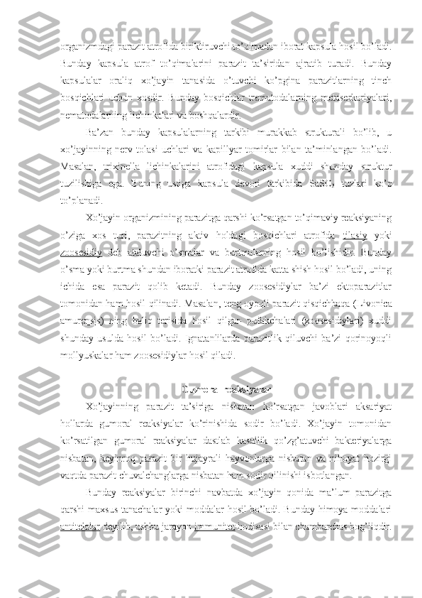 organizmdagi parazit atrofida biriktiruvchi to’qimadan iborat kapsula hosil bo’ladi.
Bunday   kapsula   atrof   to’qimalarini   parazit   ta’siridan   ajratib   turadi.   Bunday
kapsulalar   oraliq   xo’jayin   tanasida   o’tuvchi   ko’pgina   parazitlarning   tinch
bosqichlari   uchun   xosdir.   Bunday   bosqichlar   trematodalarning   metaserkariyalari,
nematodalarning lichinkalari va boshqalardir.
Ba’zan   bunday   kapsulalarning   tarkibi   murakkab   strukturali   bo’lib,   u
xo’jayinning   nerv   tolasi   uchlari   va   kapillyar   tomirlar   bilan   ta’minlangan   bo’ladi.
Masalan,   trixinella   lichinkalarini   atrofidagi   kapsula   xuddi   shunday   struktur
tuzilishiga   ega.   Buning   ustiga   kapsula   devori   tarkibida   SaSO
3   tuzlari   ko’p
to’planadi.
Xo’jayin organizmining parazitga qarshi ko’rsatgan to’qimaviy reaksiyaning
o’ziga   xos   turi,   parazitning   aktiv   holdagi   bosqichlari   atrofida   tilasiy   yoki
zoosesidiy   deb   ataluvchi   o’smalar   va   burtmalarning   hosil   bo’lishidir.   Bunday
o’sma yoki burtma shundan iboratki parazit atrofida katta shish hosil bo’ladi, uning
ichida   esa   parazit   qolib   ketadi.   Bunday   zoosesidiylar   ba’zi   ektoparazitlar
tomonidan ham hosil qilinadi. Masalan, teng oyoqli parazit qisqichbaqa ( Livonica
amurensis )   ning   baliq   terisida   hosil   qilgan   pufakchalari   (zoosesidiylari)   xuddi
shunday   usulda   hosil   bo’ladi.   Ignatanlilarda   parazitlik   qiluvchi   ba’zi   qorinoyoqli
mollyuskalar ham zoosesidiylar hosil qiladi. 
Gumoral reaksiyalar
Xo’jayinning   parazit   ta’siriga   nisbatan   ko’rsatgan   javoblari   aksariyat
hollarda   gumoral   reaksiyalar   ko’rinishida   sodir   bo’ladi.   Xo’jayin   tomonidan
ko’rsatilgan   gumoral   reaksiyalar   dastlab   kasallik   qo’zg’atuvchi   bakteriyalarga
nisbatan,   keyinroq   parazit   bir   hujayrali   hayvonlarga   nisbatan   va   nihoyat   hozirgi
vaqtda parazit chuvalchanglarga nisbatan ham sodir qilinishi isbotlangan.
Bunday   reaksiyalar   birinchi   navbatda   xo’jayin   qonida   ma’lum   parazitga
qarshi maxsus  tanachalar  yoki  moddalar hosil  bo’ladi. Bunday himoya moddalari
antitelalar  deyilib, ushbu jarayon  immunitet  hodisasi bilan chambarchas bog’liqdir. 