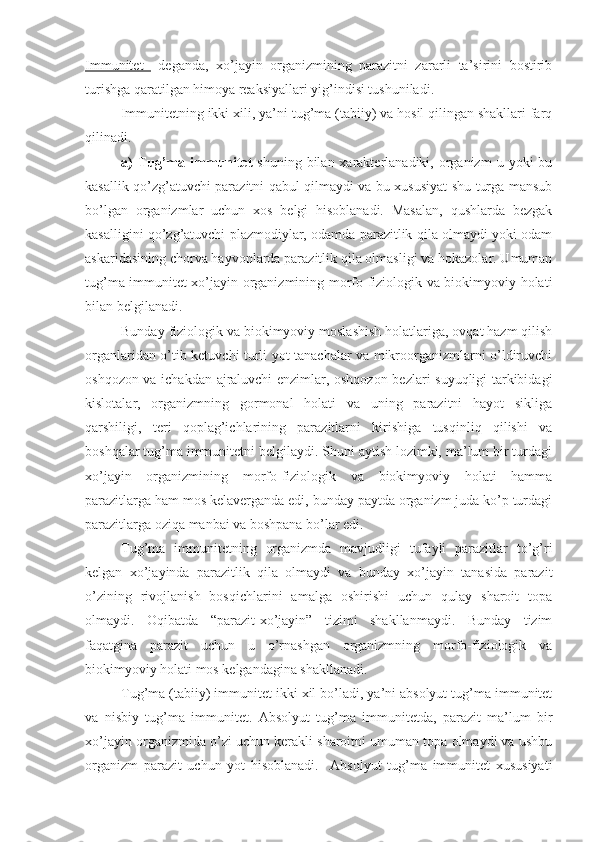 Immunitet     deganda,   xo’jayin   organizmining   parazitni   zararli   ta’sirini   bostirib
turishga qaratilgan himoya reaksiyallari yig’indisi tushuniladi. 
Immunitetning ikki xili, ya’ni tug’ma (tabiiy) va hosil qilingan shakllari farq
qilinadi. 
a)   Tug’ma  immunitet   shuning  bilan  xarakterlanadiki,  organizm  u  yoki  bu
kasallik qo’zg’atuvchi parazitni qabul qilmaydi va bu xususiyat shu turga mansub
bo’lgan   organizmlar   uchun   xos   belgi   hisoblanadi.   Masalan,   qushlarda   bezgak
kasalligini qo’zg’atuvchi plazmodiylar, odamda parazitlik qila olmaydi yoki odam
askaridasining chorva hayvonlarda parazitlik qila olmasligi va hokazolar. Umuman
tug’ma immunitet xo’jayin organizmining morfo-fiziologik va biokimyoviy holati
bilan belgilanadi.
Bunday fiziologik va biokimyoviy moslashish holatlariga, ovqat hazm qilish
organlaridan o’tib ketuvchi turli yot tanachalar va mikroorganizmlarni o’ldiruvchi
oshqozon va ichakdan ajraluvchi enzimlar, oshqozon bezlari suyuqligi tarkibidagi
kislotalar,   organizmning   gormonal   holati   va   uning   parazitni   hayot   sikliga
qarshiligi,   teri   qoplag’ichlarining   parazitlarni   kirishiga   tusqinliq   qilishi   va
boshqalar tug’ma immunitetni belgilaydi. Shuni aytish lozimki, ma’lum bir turdagi
xo’jayin   organizmining   morfo-fiziologik   va   biokimyoviy   holati   hamma
parazitlarga ham mos kelaverganda edi, bunday paytda organizm juda ko’p turdagi
parazitlarga oziqa manbai va boshpana bo’lar edi. 
Tug’ma   immunitetning   organizmda   mavjudligi   tufayli   parazitlar   to’g’ri
kelgan   xo’jayinda   parazitlik   qila   olmaydi   va   bunday   xo’jayin   tanasida   parazit
o’zining   rivojlanish   bosqichlarini   amalga   oshirishi   uchun   qulay   sharoit   topa
olmaydi.   Oqibatda   “parazit-xo’jayin”   tizimi   shakllanmaydi.   Bunday   tizim
faqatgina   parazit   uchun   u   o’rnashgan   organizmning   morfo-fiziologik   va
biokimyoviy holati mos kelgandagina shakllanadi.
Tug’ma (tabiiy) immunitet ikki xil bo’ladi, ya’ni absolyut tug’ma immunitet
va   nisbiy   tug’ma   immunitet.   Absolyut   tug’ma   immunitetda,   parazit   ma’lum   bir
xo’jayin organizmida o’zi uchun kerakli sharoitni umuman topa olmaydi va ushbu
organizm   parazit   uchun   yot   hisoblanadi.     Absolyut   tug’ma   immunitet   xususiyati 