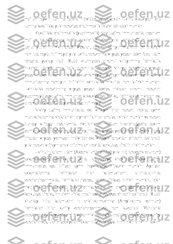 ma’lum   hayvon   turining   barcha   individlari   uchun   xosdir.   Ushbu   xususiyatni   shu
turning kasallikka yoki parazitga chalinmaslik belgisi deb atash mumkin.
Kasallikka chalinmaslik (yuqtirmaslik) ning tug’ma immunitetida organizm
ma’lum   bir   parazitning   barcha   bosqichlari   uchun   yoki   uning   ma’lum   bosqichi
uchun   yot   bo’lib   hisoblanadi.   Masalan,   qoramol   solityorining   biron-bir   bosqichi
ham itda paydo bo’lmaydi yoki ushbu parazitning voyaga yetgan davri faqat odam
ichagida   yashay   oladi.   Xuddi   shuningdek   qoramol   solityorining   lichinkalik
bosqichi   odamda   emas,   balki   qoramolda   uchraydi.   Nihoyat   parazitning   voyaga
yetgan   davri   qoramol   ichagida   uchramaydi.   Xo’jayin   organizmidagi   tug’ma
immunitetning   namoyon   bo’lishini   exinokokk   misolida   ham   ko’rish   mumkin.
Exinokokk   parazitnning   voyaga   yetgan   davriga   nisbatan   qoramol   parazitni
yuqtirmaydigan tug’ma immunitet xossasiga  ega bo’lsa, lichinkasiga nisbatan esa
qoramol tanasida bunday immunitet bo’lmaydi.
Nisbiy   tug’ma   immunitetda   esa   xo’jayin   bilan   parazit   orasida   ayrim
munosabatlarning shakllanishi qiyinchilik bilan amalga oshishi mumkin va parazit
bunday   xo’jayin   organizmida   rivojlanishini   ma’lum   bosqichlargacha   davom
ettirishi va hatto ba’zan parazit jinsiy jihatdan voyaga yetishi ham mumkin. Jinsiy
jihatdan   voyaga   yetmagan   individlar   esa   xo’jayin   tanasidan   chiqarib   tashlanadi
yoki parazit xo’jayin tanasi to’qimalari orasida kapsulaga o’ralib olishi mumkin. 
Ushbu holatlarni odam (Ascaris lumbricoides) yoki ot (Parascaris equorum)
askaridalarining   lichinkalari   ustida   laboratoriya   sharoitida   nisbiy   tug’ma
immunitetiga   ega   bo’lgan   ayrim   hayvonlarda   o’tkazish   mumkin.   Aytilgan
askaridalarning   lichinkalari   bilan   kalamushlarni   alohida-alohida
zararlantirganimizda,   lichinkalar   jigarga,   undan   o’pkaga   borishi   mumkin,   lekin
rivojlanish   bo’laolmaydi,   balki   lichinkalarning   bir   qismi   jigarning   o’zidayoq
kapsulaga o’ralsa, bir qismi o’pka orqali tashqi muhitga chiqarib tashlanadi. Xuddi
shunday   holat   kalamushni   it   ankilostomasining   (Ancylostoma   caninum)
lichinkalari   bilan   sun’iy   zararlantirganimizda   ham   kuzatiladi.   Vaholanki
parazitning haqiqiy xo’jayini hisoblanmish itni og’zi orqali lichinkalar bilan sun’iy
zararlantirsak, ular migrasiyalanmasdan to’g’ri ichakka borib rivojlanishini davom 