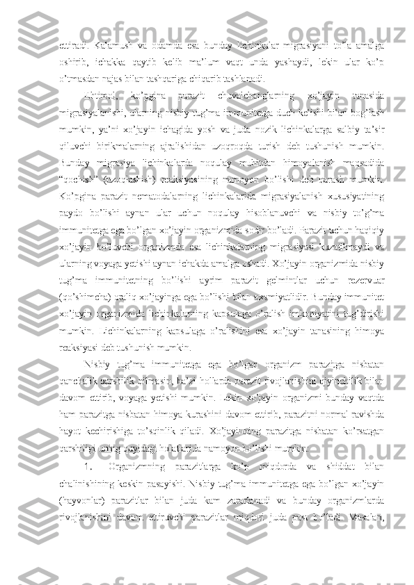 ettiradi.   Kalamush   va   odamda   esa   bunday   lichinkalar   migrasiyani   to’la   amalga
oshirib,   ichakka   qaytib   kelib   ma’lum   vaqt   unda   yashaydi,   lekin   ular   ko’p
o’tmasdan najas bilan tashqariga chiqarib tashlanadi. 
Ehtimol,   ko’pgina   parazit   chuvalchanglarning   xo’jayin   tanasida
migrasiyalanishi,   ularning  nisbiy  tug’ma  immunitetga  duch  kelishi   bilan bog’lash
mumkin,   ya’ni   xo’jayin   ichagida   yosh   va   juda   nozik   lichinkalarga   salbiy   ta’sir
qiluvchi   birikmalarning   ajralishidan   uzoqroqda   turish   deb   tushunish   mumkin.
Bunday   migrasiya   lichinkalarda   noqulay   muhitdan   himoyalanish   maqsadida
“qochish”   (uzoqlashish)   reaksiyasining   namoyon   bo’lishi   deb   qarash   mumkin.
Ko’pgina   parazit   nematodalarning   lichinkalarida   migrasiyalanish   xususiyatining
paydo   bo’lishi   aynan   ular   uchun   noqulay   hisoblanuvchi   va   nisbiy   to’g’ma
immunitetga ega bo’lgan xo’jayin organizmida sodir bo’ladi. Parazit uchun haqiqiy
xo’jayin   bo’luvchi   organizmda   esa   lichinkalarning   migrasiyasi   kuzatilmaydi   va
ularning voyaga yetishi aynan ichakda amalga oshadi. Xo’jayin organizmida nisbiy
tug’ma   immunitetning   bo’lishi   ayrim   parazit   gelmintlar   uchun   rezervuar
(qo’shimcha) oraliq xo’jayinga ega bo’lishi bilan axamiyatlidir. Bunday immunitet
xo’jayin   organizmida   lichinkalarning   kapsulaga   o’ralish   imkoniyatini   tug’dirishi
mumkin.   Lichinkalarning   kapsulaga   o’ralishini   esa   xo’jayin   tanasining   himoya
reaksiyasi deb tushunish mumkin. 
Nisbiy   tug’ma   immunitetga   ega   bo’lgan   organizm   parazitga   nisbatan
qanchalik qarshilik qilmasin, ba’zi hollarda parazit rivojlanishini qiyinchilik bilan
davom   ettirib,   voyaga   yetishi   mumkin.   Lekin   xo’jayin   organizmi   bunday   vaqtda
ham parazitga nisbatan himoya kurashini davom ettirib, parazitni normal ravishda
hayot   kechirishiga   to’sqinlik   qiladi.   Xo’jayinning   parazitga   nisbatan   ko’rsatgan
qarshiligi uning quyidagi holatlarida namoyon bo’lishi mumkin:
1.  Organizmning   parazitlarga   ko’p   miqdorda   va   shiddat   bilan
chalinishining  keskin  pasayishi.  Nisbiy  tug’ma immunitetga  ega  bo’lgan  xo’jayin
(hayvonlar)   parazitlar   bilan   juda   kam   zararlanadi   va   bunday   organizmlarda
rivojlanishini   davom   ettiruvchi   parazitlar   miqdori   juda   past   bo’ladi.   Masalan, 