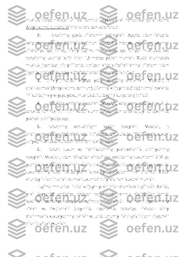 mushuk   itlarga   nisbatan   un   ikki   barmoqli   qiyshiq   bosh   nematodasi   (ankilostoma
Ancylostoma duodenale ) bilan ancha kam zararlanadi.
2.    Parazitning   gavda   o’lchamini   kichrayishi.   Agarda   odam   ichagida
keng   tasma   sestodasi   (Diphyllobothrium   latum)   6-9   metr   va   undan   ham   uzunroq
o’lchamga   ega   bo’lsa,   nisbiy   tug’ma   immunitetga   ega   bo’lgan   mushukda   esa
parazitning   uzunligi   ko’pi   bilan   1,5   metrga   yetishi   mumkin.   Xuddi   shuningdek
mushuk   jigaridagi   o’t   yo’llarida   topilgan   sibir   so’rg’ichlisining   o’lchami   odam
jigarida topilgan shunday so’rg’ichlilardan ancha kichik bo’ladi.
3.  Jinsiy   jihatidan   voyaga   yetish   vaqtining   cho’zilishi.   Masalan,   it
ankilostomasi (Ancylostoma caninum) ,o’zining xo’jayinida (itda) normal ravishda
14 kunda jinsiy voyaga yetsa, mushukda bu davr 17 kunga teng bo’ladi.
4.  Parazitlar umrining qisqarishi. Masalan, keng tasma sestodasi mushuk
tanasida hammasi bo’lib 3-4 xartalik umri bo’lsa, odam tanasida u yillar davomida
yashash qobiliyatiga ega. 
5.  Parazitning   serpushtligini   keskin   pasayishi.   Masalan,   it
ankilostomasining   o’rg’ochisi   itda   bo’lganida   bir   sutkada   16000   gacha   tuxum
qo’ysa, mushukda bu raqam 2300 tani tashkil etadi.
6.  Parazit   tuxum   va   lichinkalarining   yashovchanlik   qobiliyatining
pasayishi.   Masalan,   odam   ichagidan   chiqarilgan   sestodaning   tuxumlarini   90%   ga
yaqini korasidiy lichinkasini hosil qila olsa, mushuk va itlardan chiqarilgan sestoda
tuxumlarining  faqat   10%   ga  yaqini   korasidiy   lichinkalarini  hosil   qilaoladi.  Xuddi
shunday holatni it ankilostomasi tuxumlari bo’yicha ham kuzatish mumkin.
Tug’ma immunitet   holati xo’jayin yoshi bilan chambars bog’liqdir. Aslida,
yosh   hayvonlar   qarilariga   nisbatan   parazitlarga   osonroq   chalinadilar   hamda
kasallikni   qarilariga   qaraganda   og’irroq   o’tkazishadi.   Bu   holni   organizmning
o’sishi   va   rivojlanishi   jarayonida   organizmda   parazitga   nisbatan   tabiiy
chalinmaslik xususiyatining  oshishi  va unda umumiy fiziologik holatni  o’zgarishi
bilan bog’lash mumkin. 