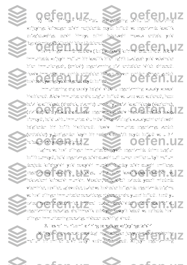 b)   Hosil   qilingan   immunitet.   Immunitetning   ushbu   turi   parazitning
xo’jayinga   ko’rsatgan   ta’siri   natijalarida   paydo   bo’ladi   va   organizmda   kasallik
qo’zg’atuvchiga   qarshi   himoya   rolini   bajaruvchi   maxsus   antitela   yoki
fagositlarning shakllanishi bilan ifodalanadi.
Hosil qilingan immunitet aktiv (faol) va passiv ko’rinishlarda bo’ladi.  Aktiv
immunitetda   xo’jayin   ma’lum   bir   kasallik   bilan   og’rib   tuzalgach   yoki   vaksinalar
bilan   immunlangach,   (emlash)   organizmning   o’zi   antitelalar   ishlab   chiqaradi.
Passiv   immunitet   esa   qonida   antitelalar   bo’lgan   hayvon   qonidan   olingan   zardob
boshqa hayvonga yuborilganda paydo bo’ladi.            
              Immunitetning   eng   asosiy   belgisi   shuki   u   organizmning   xususiy   xossasi
hisoblanadi. Aktiv immunitet ancha turg’un bo’ladi va uzoq vaqt  saqlanadi, hatto
ba’zi   kasalliklarda   (chechak,   qizamiq)   umr   bo’yi,   ba’zi   kasalliklarda   (skarlatina),
(qizilcha)  ko’p yil saqlanadi. Lekin organizmdagi  aktiv immunitet  nasldan-naslga
o’tmaydi, balki ushbu immunitet shu individning fiziologik xususiyatini aniqlovchi
belgilardan   biri   bo’lib   hisoblanadi.   Passiv     immunitet   organizmga   zardob
(antitelalar)   yuborilgandan   keyin   bir   necha   soat   o’tib   paydo   bo’ladi   va   u   3-4
haftadan 4-5 oygacha saqlanadi.
            Tug’ma   va   hosil   qilingan   immunitetlar   hayvon   organizmida   doimo   turg’un
bo’lib turmaydi, balki organizmga ta’sir etuvchi turli-tuman omillar tufayli ma’lum
darajada   ko’chayishi   yoki   pasayishi   mumkin.   Bunday   ta’sir   etuvchi   omillarga
organizmning   oziqlanish   darajasiga,   uning   turli   kasalliklarga   chalinishi   va
hakozalarni   ko’rsatish   mumkin.   Masalan,   to’la   sifatli   oziqada   yetarli   miqdorda
vitaminlar, oqsillar, uglevodlar, tuzlar va boshqalar bo’lganda organizmda to’g’ma
va hosil qilingan immunitetlar parazitlarga nisbatan ancha yuqori bo’ladi. Bordi-yu
oziqa   rasionida   vitaminlar,   mineral   tuzlar   keraklisidan   ancha   past   bo’lsa,
organizmning   parazitga   chalinmaslik   qobiliyati   pasayib   ketadi   va   oqibatda   hosil
qilingan immunitetning parazitga nisbatan qarshiligi sinadi. 
3. Tashqi muhit omillarining parazit va xo’jayinga ta’siri
Xo’jayin   bilan   parazit   orasidagi   munosabatlar   jarayoni   tashqi   muhitning
ma’lum   bir   omillari   ta’siri   tufayli   sodir   bo’lib   turadi.   Xo’jayin   organizmining 