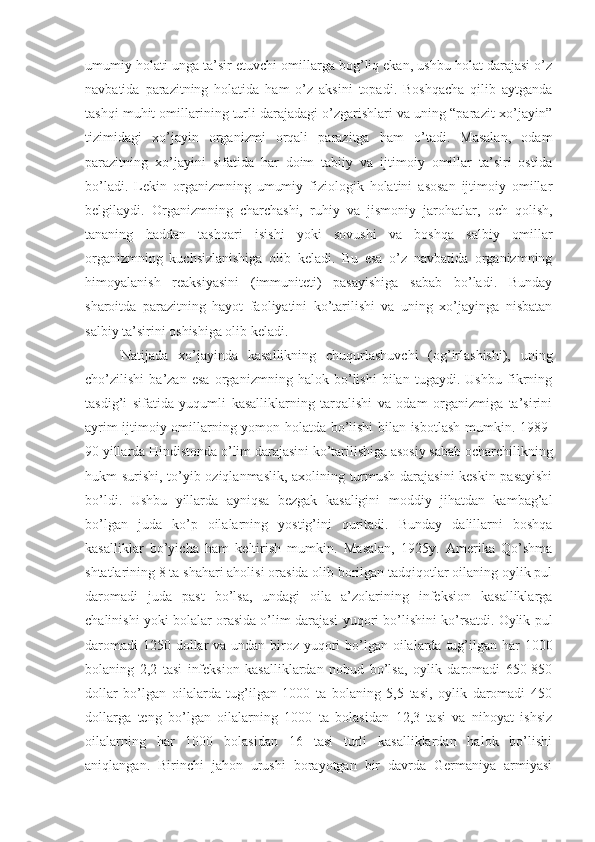 umumiy holati unga ta’sir etuvchi omillarga bog’liq ekan, ushbu holat darajasi o’z
navbatida   parazitning   holatida   ham   o’z   aksini   topadi.   Boshqacha   qilib   aytganda
tashqi muhit omillarining turli darajadagi o’zgarishlari va uning “parazit-xo’jayin”
tizimidagi   xo’jayin   organizmi   orqali   parazitga   ham   o’tadi.   Masalan,   odam
parazitning   xo’jayini   sifatida   har   doim   tabiiy   va   ijtimoiy   omillar   ta’siri   ostida
bo’ladi.   Lekin   organizmning   umumiy   fiziologik   holatini   asosan   ijtimoiy   omillar
belgilaydi.   Organizmning   charchashi,   ruhiy   va   jismoniy   jarohatlar,   och   qolish,
tananing   haddan   tashqari   isishi   yoki   sovushi   va   boshqa   salbiy   omillar
organizmning   kuchsizlanishiga   olib   keladi.   Bu   esa   o’z   navbatida   organizmning
himoyalanish   reaksiyasini   (immuniteti)   pasayishiga   sabab   bo’ladi.   Bunday
sharoitda   parazitning   hayot   faoliyatini   ko’tarilishi   va   uning   xo’jayinga   nisbatan
salbiy ta’sirini oshishiga olib keladi. 
Natijada   xo’jayinda   kasallikning   chuqurlashuvchi   (og’irlashishi),   uning
cho’zilishi   ba’zan   esa   organizmning   halok   bo’lishi   bilan   tugaydi.   Ushbu   fikrning
tasdig’i   sifatida   yuqumli   kasalliklarning   tarqalishi   va   odam   organizmiga   ta’sirini
ayrim ijtimoiy omillarning yomon holatda bo’lishi bilan isbotlash mumkin. 1989-
90 yillarda Hindistonda o’lim darajasini ko’tarilishiga asosiy sabab ocharchilikning
hukm surishi, to’yib oziqlanmaslik, axolining turmush darajasini keskin pasayishi
bo’ldi.   Ushbu   yillarda   ayniqsa   bezgak   kasaligini   moddiy   jihatdan   kambag’al
bo’lgan   juda   ko’p   oilalarning   yostig’ini   quritadi.   Bunday   dalillarni   boshqa
kasalliklar   bo’yicha   ham   keltirish   mumkin.   Masalan,   1925y.   Amerika   Qo’shma
shtatlarining 8 ta shahari aholisi orasida olib borilgan tadqiqotlar oilaning oylik pul
daromadi   juda   past   bo’lsa,   undagi   oila   a’zolarining   infeksion   kasalliklarga
chalinishi yoki bolalar orasida o’lim darajasi yuqori bo’lishini ko’rsatdi. Oylik pul
daromadi  1250 dollar  va undan biroz yuqori bo’lgan oilalarda tug’ilgan har  1000
bolaning   2,2   tasi   infeksion   kasalliklardan   nobud   bo’lsa,   oylik   daromadi   650-850
dollar   bo’lgan   oilalarda   tug’ilgan   1000   ta   bolaning   5,5   tasi,   oylik   daromadi   450
dollarga   teng   bo’lgan   oilalarning   1000   ta   bolasidan   12,3   tasi   va   nihoyat   ishsiz
oilalarning   har   1000   bolasidan   16   tasi   turli   kasalliklardan   halok   bo’lishi
aniqlangan.   Birinchi   jahon   urushi   borayotgan   bir   davrda   Germaniya   armiyasi 