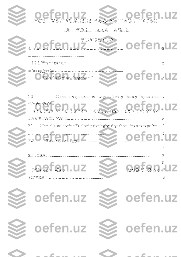 YOSH VA JINS XUSUSIYATLARI FAOLLIKDAGI
IXTIYORILIKKA TA'SIRI
MUNDARIJA
KIRISH………………………………………………...
…................................................. 3
I BOB. Yosh davrlari 
psixologiyasi……………………………………............ 5
1.1    Yosh davrlari va ularga tasnif…………………….…....………...... 5
1.2                 Ongni   rivojlanishi   va   unga   ijtimoiy   tarixiy   tajribalarni
o'zlashtirilishi.……........ 9
II BOB. O'SMIRLIK, O'SPIRINLIK VA KEKSALIKNING YOSH VA
JINSIY FAOLIYATI………………................................... 1
5
2.1.     O'smirlik va o'spirinlik davri psixologiyasi yosh va jins xususiyatlari.
…….........……........ ......................................... 1
5
  2.2            Gerantopsixologiya................................................................. 2
4
XULOSA............................................................................................. ..... 2
8
FOYDALANILGAN   ADABIYOTLAR
RO’Y X ATI……………… ………................. 2
9
1 