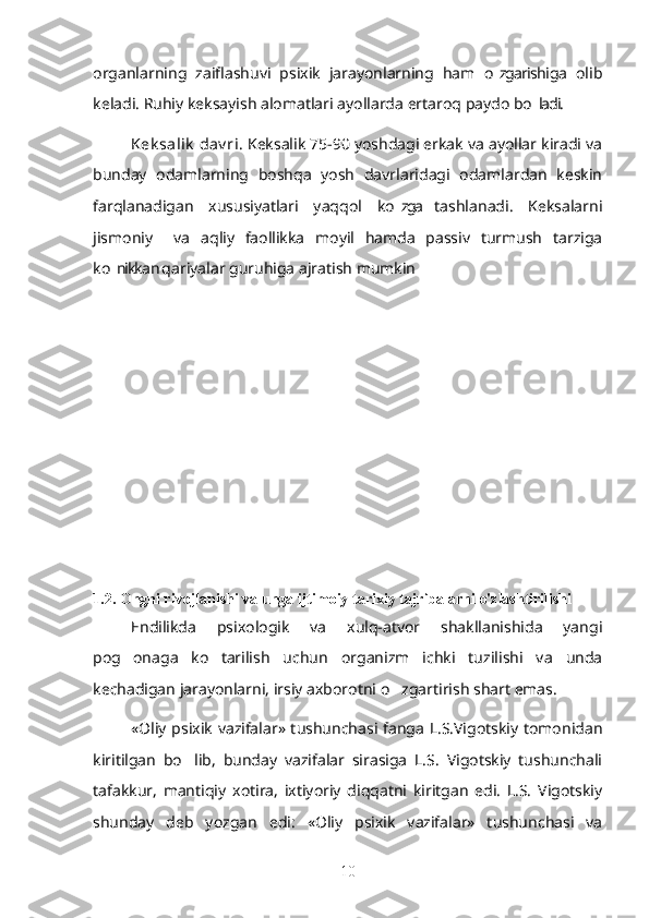 organlarning   zaiflashuvi   psixik   jarayonlarning   ham   o zgarishiga   olib’
keladi. Ruhiy keksayish alomatlari ayollarda ertaroq paydo bo ladi.	
’
Kek salik  dav ri . Keksalik 75-90 yoshdagi erkak va ayollar kiradi va
bunday   odamlarning   boshqa   yosh   davrlaridagi   odamlardan   keskin
farqlanadigan   xususiyatlari   yaqqol   ko zga   tashlanadi.   Keksalarni	
’
jismoniy     va   aqliy   faollikka   moyil   hamda   passiv   turmush   tarziga
ko nikkan qariyalar guruhiga ajratish mumkin	
’
1.2. Ongni rivojlanishi va unga ijtimoiy tarixiy tajribalarni o'zlashtirilishi
Endilikda   psixologik   va   xulq-atvor   shakllanishida   yangi
pog onaga   ko tarilish   uchun   organizm   ichki   tuzilishi   va   unda	
’ ’
kechadigan jarayonlarni, irsiy axborotni o zgartirish shart emas. 	
’
«Oliy psixik  vazifalar» tushunchasi fanga L.S.Vigotskiy tomonidan
kiritilgan   bo lib,   bunday   vazifalar   sirasiga   L.S.   Vigotskiy   tushunchali	
’
tafakkur,   mantiqiy   xotira,   ixtiyoriy   diqqatni   kiritgan   edi.   L.S.   Vigotskiy
shunday   deb   yozgan   edi:   «Oliy   psixik   vazifalar»   tushunchasi   va
10 