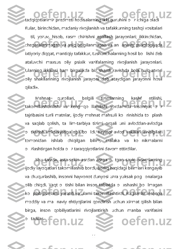 tadqiqotlarimiz predmeti hodisalarning ikki guruhini o z ichiga oladi’ …
Bular, birinchidan, madaniy rivojlanish va tafakkurning tashqi vositalari
  til,   yozuv,   hisob,   rasm   chizishni   egallash   jarayonlari;   ikkinchidan,	
–
chegaralanmagan   va   aniq  belgilanmagan   va   an anaviy   psixologiyada	
’
ixtiyoriy diqqat, mantiqiy tafakkur, tushunchalarning hosil bo lishi deb	
’
ataluvchi   maxsus   oliy   psixik   vazifalarning   rivojlanish   jarayonlari.
Ularning   ikkalasi   ham   birgalikda   biz   shartli   ravishda   bola   hulq-atvori
oliy   shakllarining   rivojlanish   jarayoni   deb   ataydigan   jarayonni   hosil
qiladi». 
Mehnat   qurollari,   belgili   tizimlarning   kashf   etilishi,
takomillashtirilishi   va   keng   qo llanilishi   yordamida   insoniyat   o z	
’ ’
tajribasini   turli   matnlar,   ijodiy   mehnat   mahsuli   ko rinishida   to plash	
’ ’
va   saqlab   qolish,   ta lim-tarbiya   tizimi   orqali   uni   avloddan-avlodga	
’
o tkazish   imkoniyatiga   ega   bo ldi.   Keyingi   avlod   vakillari   avvalgilari	
’ ’
tomonidan   ishlab   chiqilgan   bilim,   malaka   va   ko nikmalarni	
’
o zlashtirgan holda o z taraqqiyotlarini davom ettirdilar. 	
’ ’
Shu   tarzda,   asta-sekin   asrdan   asrga   o tgan   sayin   odamlarning	
’
ijodiy layoqatlari takomillashib bordi, borliq haqidagi bilimlari kengayib
va chuqurlashib, insonni hayvonot dunyosi uzra yuksak pog onalarga	
’
olib   chiqdi.   Vaqt   o tishi   bilan   inson   tabiatda   o xshashi   bo lmagan	
’ ’ ’
ko plab jismlarni yaratdi va ularni takomillashtirdi. Bu jismlar insonga	
’
moddiy   va   ma naviy   ehtiyojlarini   qondirish   uchun   xizmat   qilish   bilan	
’
birga,   inson   qobiliyatlarini   rivojlantirish   uchun   manba   vazifasini
o tadilar. 	
’
11 