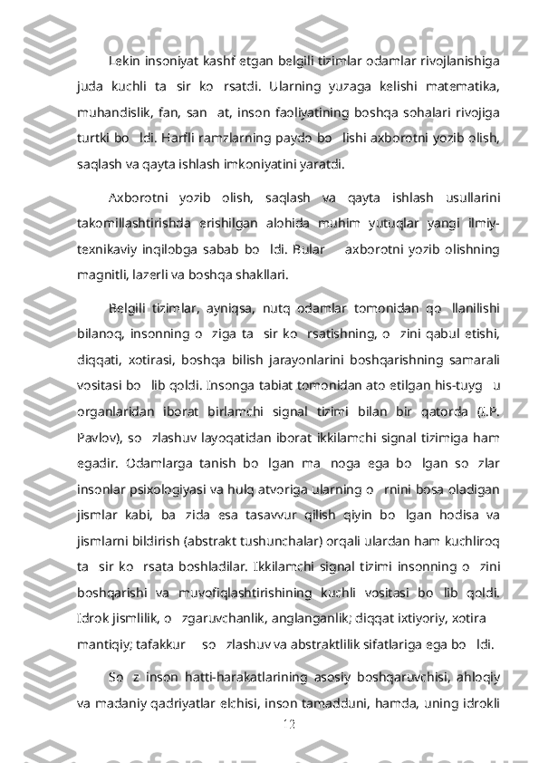 Lekin insoniyat kashf etgan belgili tizimlar odamlar rivojlanishiga
juda   kuchli   ta sir   ko rsatdi.   Ularning   yuzaga   kelishi   matematika,’ ’
muhandislik,   fan,   san at,   inson   faoliyatining   boshqa   sohalari   rivojiga	
’
turtki  bo ldi.  Harfli  ramzlarning paydo  bo lishi axborotni yozib olish,	
’ ’
saqlash va qayta ishlash imkoniyatini yaratdi. 
Axborotni   yozib   olish,   saqlash   va   qayta   ishlash   usullarini
takomillashtirishda   erishilgan   alohida   muhim   yutuqlar   yangi   ilmiy-
texnikaviy   inqilobga   sabab   bo ldi.   Bular     axborotni   yozib   olishning	
’ –
magnitli, lazerli va boshqa shakllari. 
Belgili   tizimlar,   ayniqsa,   nutq   odamlar   tomonidan   qo llanilishi	
’
bilanoq,   insonning   o ziga   ta sir   ko rsatishning,   o zini   qabul   etishi,	
’ ’ ’ ’
diqqati,   xotirasi,   boshqa   bilish   jarayonlarini   boshqarishning   samarali
vositasi bo lib qoldi. Insonga tabiat tomonidan ato etilgan his-tuyg u	
’ ’
organlaridan   iborat   birlamchi   signal   tizimi   bilan   bir   qatorda   (I.P.
Pavlov),   so zlashuv   layoqatidan   iborat   ikkilamchi   signal   tizimiga   ham
’
egadir.   Odamlarga   tanish   bo lgan   ma noga   ega   bo lgan   so zlar	
’ ’ ’ ’
insonlar psixologiyasi va hulq atvoriga ularning o rnini bosa oladigan	
’
jismlar   kabi,   ba zida   esa   tasavvur   qilish   qiyin   bo lgan   hodisa   va	
’ ’
jismlarni bildirish (abstrakt tushunchalar) orqali ulardan ham kuchliroq
ta sir   ko rsata   boshladilar.   Ikkilamchi   signal   tizimi   insonning   o zini	
’ ’ ’
boshqarishi   va   muvofiqlashtirishining   kuchli   vositasi   bo lib   qoldi.	
’
Idrok jismlilik, o zgaruvchanlik, anglanganlik; diqqat ixtiyoriy, xotira 	
’ –
mantiqiy; tafakkur   so zlashuv va abstraktlilik sifatlariga ega bo ldi. 	
– ’ ’
So z   inson   hatti-harakatlarining   asosiy   boshqaruvchisi,   ahloqiy	
’
va madaniy qadriyatlar elchisi, inson tamadduni, hamda, uning idrokli
12 