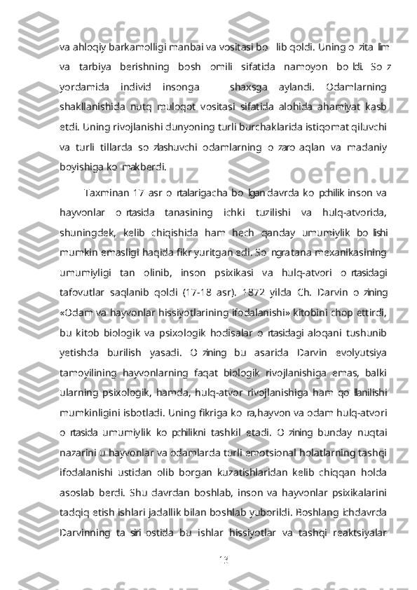 va ahloqiy barkamolligi manbai va vositasi bo lib qoldi. ’ Uning o zi ta lim	’ ’
va   tarbiya   berishning   bosh   omili   sifatida   namoyon   bo ldi.   So z
’ ’
yordamida   individ   insonga     shaxsga   aylandi.   Odamlarning	
–
shakllanishida   nutq   muloqot   vositasi   sifatida   alohida   ahamiyat   kasb
etdi. Uning rivojlanishi dunyoning turli burchaklarida istiqomat qiluvchi
va   turli   tillarda   so zlashuvchi   odamlarning   o zaro  aqlan   va   madaniy	
’ ’
boyishiga ko mak berdi. 	
’
Taxminan   17   asr   o rtalarigacha  bo lgan  davrda   ko pchilik  inson   va	
’ ’ ’
hayvonlar   o rtasida   tanasining   ichki   tuzilishi   va   hulq-atvorida,	
’
shuningdek,   kelib   chiqishida   ham   hech   qanday   umumiylik   bo lishi	
’
mumkin emasligi haqida fikr yuritgan edi. So ngra tana mexanikasining	
’
umumiyligi   tan   olinib,   inson   psixikasi   va   hulq-atvori   o rtasidagi	
’
tafovutlar   saqlanib   qoldi   (17-18   asr).   1872   yilda   Ch.   Darvin   o zining	
’
«Odam va hayvonlar hissiyotlarining ifodalanishi» kitobini chop ettirdi,
bu   kitob   biologik   va   psixologik   hodisalar   o rtasidagi  aloqani   tushunib	
’
yetishda   burilish   yasadi.   O zining   bu   asarida   Darvin   evolyutsiya	
’
tamoyilining   hayvonlarning   faqat   biologik   rivojlanishiga   emas,   balki
ularning   psixologik,   hamda,   hulq-atvor   rivojlanishiga   ham   qo llanilishi	
’
mumkinligini isbotladi. Uning fikriga ko ra, hayvon va odam hulq-atvori	
’
o rtasida   umumiylik   ko pchilikni   tashkil   etadi.   O zining  bunday   nuqtai	
’ ’ ’
nazarini u hayvonlar va odamlarda turli emotsional holatlarning tashqi
ifodalanishi   ustidan   olib   borgan   kuzatishlaridan   kelib   chiqqan   holda
asoslab   berdi.   Shu   davrdan   boshlab,   inson   va   hayvonlar   psixikalarini
tadqiq etish ishlari jadallik bilan boshlab yuborildi. Boshlang ich davrda	
’
Darvinning   ta siri  ostida   bu   ishlar   hissiyotlar   va   tashqi   reaktsiyalar	
’
13 