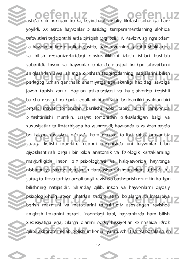 ustida   olib   borilgan   bo lsa,  keyinchalik   amaliy   fikrlash   sohasiga   ham’
yoyildi.   XX   asrda   hayvonlar   o rtasidagi   temperamentlarning   alohida	
’
tafovutlari tadqiqotchilarda qiziqish uyg otdi (I.P. Pavlov), so ngra odam	
’ ’
va   hayvonlar   kommunikatsiyasida,   hulq-atvorning   guruhli   shakllarida
va   bilish   mexanizmlaridagi   o xshashliklarni   izlash   ishlari   boshlab	
’
yuborildi.   Inson   va   hayvonlar   o rtasida   mavjud   bo lgan  tafovutlarni	
’ ’
aniqlashdan   avval   shunga   o xshash  tadqiqotlarning   natijalarini   bilish	
’
pedagog   uchun   qanchalik   ahamiyatga   ega   ekanligi   haqidagi   savolga
javob   topish   zarur.   Hayvon   psixologiyasi   va   hulq-atvoriga   tegishli
barcha   mavjud   bo lganlar  egallanishi   mumkin   bo lgan  ikki   usuldan   biri	
’ ’
orqali:   irsiyat   tomonidan   berilishi   yoki   tabiiy   bilish   jarayonida
o zlashtirilishi   mumkin.   Irsiyat   tomonidan   o tkaziladigan   belgi   va	
’ ’
xususiyatlar   ta lim-tarbiyaga   bo ysunmaydi;  hayvonda   o z-o zidan  paydo	
’ ’ ’ ’
bo ladigan   xususiyat   odamda   ham   maxsus   ta lim-tarbiya   jarayonisiz	
’ ’
yuzaga   kelishi   mumkin.   Insonni   o rganishda   uni   hayvonlar   bilan	
’
qiyoslashtirish   orqali   bir   xilda   anatomik   va   fiziologik   kurtaklarning
mavjudligida   inson   o z  psixologiyasi   va   hulq-atvorida   hayvonga	
’
nisbatan   yuksakroq   rivojlanish   darajasiga   erishgan   ekan,   u   holda   bu
yutuq ta lim va tarbiya orqali ongli ravishda boshqarish mumkin bo lgan	
’ ’
bilishning   natijasidir.   Shunday   qilib,   inson   va   hayvonlarni   qiyosiy
psixologik-hulq   atvor   jihatdan   tadqiq   etish   bolalarga   ta lim-tarbiya	
’
berish   mazmuni   va   metodlarini   to g ri,  ilmiy   asoslangan   ravishda	
’ ’
aniqlash   imkonini   beradi.   Insondagi   kabi,   hayvonlarda   ham   bilish
xususiyatiga   ega,   ularga   olamni   oddiy   hissiyotlar   ko rinishida   idrok	
’
qilib,   axborotni   eslab   qolish   imkonini   yaratuvchi   tug ma  boshlang ich
’ ’
14 