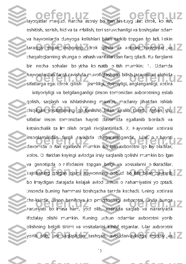 layoqatlar   mavjud.   Barcha   asosiy   bo lgan  his-tuyg ular:  idrok,   ko rish,’ ’ ’
eshitish, sezish, hid va ta m bilish, teri sezuvchanligi va boshqalar odam	
’
va   hayvonlarda   dunyoga   kelishlari   bilan   tarkib   topgan   bo ladi.  Lekin	
’
taraqqiy   etgan   insonning   idrok   qilishi   va   xotirasi   hayvonlar   va
chaqaloqlarning shunga o xshash vazifalaridan farq qiladi. Bu farqlarni	
’
bir   necha   sohalar   bo yicha   ko rsatib   o tish   mumkin:   1.   Odamda	
’ ’ ’
hayvonlardan farqli ravishda muvofiqlashgan bilish jarayonlari alohida
sifatlarga ega:  idrok  qilish    jismliligi, doimiyligi, anglanganligi; 	
– xot ira
  ixtiyoriyligi   va   belgilanganligi   (inson   tomonidan   axborotning   eslab	
–
qolish,   saqlash   va   ishlatishning   maxsus,   madaniy   jihatdan   ishlab
chiqilgan   vositalarning   qo llanilishi)   bilan   ajralib   turadi.   Aynan   shu	
’
sifatlar   inson   tomonidan   hayoti   davomida   egallanib   boriladi   va
ketsinchalik   ta lim  olish   orqali   rivojlantiriladi.   2.   Hayvonlar  	
’ xot ira si
insonlarnikidan   farqli   ravishda   chegaralangandir.   Ular   o z  hayoti	
’
davomida   o zlari  egallashi   mumkin   bo lgan  axborotni   qo llay  oladilar,	
’ ’ ’
xolos.   O zlaridan keyingi  avlodga   irsiy   saqlanib  qolishi  mumkin   bo lgan	
’ ’
va   genotipda   o z  ifodasini   topgan   belgi   va   xossalarni   o tkazadilar.	
’ ’
Tajribaning   qolgan   qismi   hayvonning   nobud   bo lishi  bilan   qaytarib	
’
bo lmaydigan   darajada   kelajak   avlod   uchun   o z  ahamiyatini   yo qotadi.	
’ ’ ’
Insonda   buning   hammasi   boshqacha   tarzda   kechadi.   Uning   xot ira si
che-ksizdir.   Inson   benihoya   ko p  miqdordagi   axborotni,   unda   bunga	
’
zaruriyati   bo lmasa   ham,   yod   olib,   xotirada   saqlab   va   nazariyada	
’
ifodalay   olishi   mumkin.   Buning   uchun   odamlar   axborotni   yozib
olishning   belgili   tizimi   va   vositalarini   kashf   etganlar.   Ular   axborotni
yozib   olib,   uni   saqlashdan   tashqari,   avloddan-avlodga   moddiy   va
15 