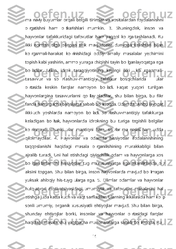 ma naviy  buyumlar   orqali   belgili   tizimlar   va   vositalardan   foydalanishni’
o rgatishni   ham   o tkazishlari   mumkin.   3.   Shuningdek,   inson   va	
’ ’
hayvonlar   tafakkuridagi   tafovutlar   ham   yaqqol   ko zga  tashlanadi.   Bu	
’
ikki   nomlari   tilga   olingan   tirik   mavjudotlar   dunyoga   kelishlari   bilan
ko rgazmali-harakat   ko rinishidagi   oddiy   amaliy   masalalar   yechimini	
’ ’
topish kabi yashirin, ammo yuzaga chiqishi tayin bo lgan layoqatga ega	
’
bo ladilar.   Lekin,   idrok   taraqqiyotining   keyingi   ikki    	
’ – k o rgazmali-	’
t asav v ur   va   so zlashuv -mant iqiy  	
’ tafakkur   bosqichlarida     ular	–
o rtasida   keskin   farqlar   namoyon   bo ladi.   Faqat   yuqori   tuzilgan	
’ ’
hayvonlargina   tasavvurlarni   qo llay  oladilar,   shu   bilan   birga,   bu   fikr	
’
fanda hanuzgacha bahslarga sabab bo lmoqda. Odamda ushbu layoqat	
’
ikki-uch   yoshlarda   namoyon   bo ladi.   So zlashuv-mantiqiy   tafakkurga	
’ ’
keladigan   bo lsak,  hayvonlarda   idrokning   bu   turiga   tegishli   belgilar	
’
ko rinmaydi,   chunki   ular   mantiqni   ham,   so zlar  ma nosini  ham   udda	
’ ’ ’
qilolmaydilar.   4.   Hayvonlar   va   odamda   hissiyotlar   ifodalanishining
taqqoslanishi   haqidagi   masala   o rganilishining   murakkabligi   bilan	
’
ajralib   turadi.   Uni   hal   etishdagi   qiyinchilik   odam   va   hayvonlarga   xos
bo lgan  birlamchi   hissiyotlar   tug ma  xususiyatga   ega   ekanliklarida   o z	
’ ’ ’
aksini   topgan.   Shu   bilan   birga,   inson   hayvonlarda   mavjud   bo lmagan	
’
yuksak   ahloqiy   his-tuyg ularga  ega.   5.   Olimlar   odamlar   va   hayvonlar	
’
hulq-atvori   motivatsiyasidagi   umumiylik   va   tafovutlar   masalasini   hal
etishga juda katta kuch va vaqt sarfladilar. Ularning ikkalasida ham ko p	
’
sonli   umumiy,   organik   xususiyatli   ehtiyojlar   mavjud.   Shu   bilan   birga,
shunday   ehtiyojlar   borki,   insonlar   va   hayvonlar   o rtasidagi   farqlar	
’
haqidagi   masala   shu   vaqtgacha   munozaralarga   sabab   bo lmoqda.  Bu  	
’ –
16 