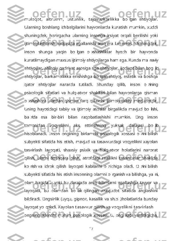 muloqot ,   alt ruizm ,   ust unlik ,   t ajov uzk orlik ka   bo lgan   ehtiyojlar.’
Ularning   boshlang ich  belgilarini   hayvonlarda   kuzatish   mumkin,   xuddi	
’
shuningdek,   hozirgacha   ularning   insonga   irsiyat   orqali   berilishi   yoki
ijtimoiylashtirish natijasida egallanishi aniq ma lum emas. Shuningdek,	
’
inson   shunga   yaqin   bo lgan   o xshashliklar   hyech   bir   hayvonda	
’ ’
kuzatilmaydigan maxsus ijtimoiy ehtiyojlarga ham ega. Bunda ma naviy	
’
ehtiyojlar, ahloqiy qadriyat asosiga ega ehtiyojlar, ijodiyot bilan bog liq	
’
ehtiyojlar,   barkamollikka   erishishga   bo lgan  ehtiyoj,   estetik   va   boshqa	
’
qator   ehtiyojlar   nazarda   tutiladi.   Shunday   qilib,   inson   o zining	
’
psixologik   sifatlari   va   hulq-atvor   shakllari   bilan   hayvonlarga   qisman
o xshash  va   ulardan   qisman   farq   qiluvchi   ijtimoiy-tabiiy   mavjudotdir.	
’
Uning   hayotidagi   tabiiy   va   ijtimoiy   asoslar   birgalikda   mavjud   bo lishi,	
’
ba zida   esa   bir-biri   bilan   raqobatlashishi   mumkin.   Ong   inson	
’
tomonidan   voqyelikni   aks   ettirishning   yuksak   darajasi   bo lib	
’
hisoblanadi.   Inson   ongining   birlamchi   psixologik   xossasi   o zini  bilish	
’
subyekti   sifatida   his   etish,   mavjud   va   tasavvurdagi   voqyelikni   xayolan
tasvirlash   layoqati,   shaxsiy   psixik   va   hulq-atvor   holatlarini   nazorat
qilish,   ularni   boshqara   olish,   atrofdagi   reallikni   tasavvurlar   shaklida
ko rish  va   idrok   qilish   layoqati   kabilarni   o z  ichiga   oladi.   O zini  bilish	
’ ’ ’
subyekti sifatida his etish insonning olamni o rganish va bilishga, ya ni,	
’ ’
olam   haqida   u   yoki   bu   darajada   aniq   bilimlarni   egallashga   tayyor   va
layoqatli,   bu   olamdan   bo lak  qilingan   mavjudot   sifatida   anglashini	
’
bildiradi.   Ongsizlik   (uyqu,   gipnoz,   kasallik   va   sh.o .)  holatlarida   bunday	
’
layoqat yo qoladi. 	
’ X ay olan  t asav v ur  qilish   va   v oqy elik ni  t asv irlash   –
ongning   ikkinchi   muhim   psixologik   xossasi.   U,   ong   kabi   yaxlitligicha,
17 