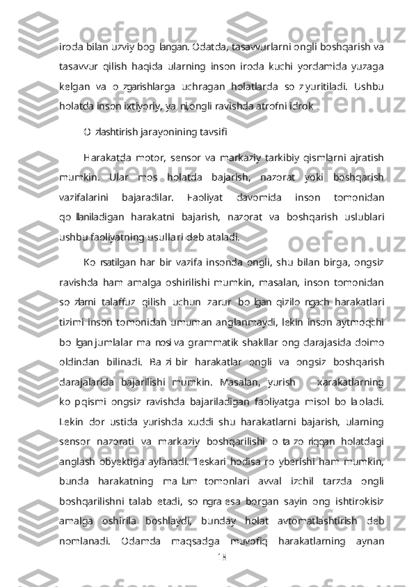 iroda bilan uzviy bog langan. Odatda, tasavvurlarni ongli boshqarish va’
tasavvur   qilish   haqida   ularning   inson   iroda   kuchi   yordamida   yuzaga
kelgan   va   o zgarishlarga   uchragan   holatlarda   so z  yuritiladi.   Ushbu	
’ ’
holatda inson ixtiyoriy, ya ni, ongli ravishda atrofni idrok	
’
O zlashtirish jarayonining tavsifi	
’
Harakatda   motor,   sensor   va   markaziy   tarkibiy   qismlarni   ajratish
mumkin.   Ular   mos   holatda   bajarish,   nazorat   yoki   boshqarish
vazifalarini   bajaradilar.   Faoliyat   davomida   inson   tomonidan
qo llaniladigan   harakatni   bajarish,   nazorat   va   boshqarish   uslublari	
’
ushbu faoliyatning  usullari  deb ataladi.
Ko rsatilgan  har   bir   vazifa   insonda   ongli,   shu   bilan   birga,   ongsiz	
’
ravishda   ham   amalga   oshirilishi   mumkin,   masalan,   inson   tomonidan
so zlarni   talaffuz   qilish   uchun   zarur   bo lgan  qizilo ngach   harakatlari	
’ ’ ’
tizimi   inson   tomonidan   umuman   anglanmaydi,   lekin   inson   aytmoqchi
bo lgan  jumlalar   ma nosi  va   grammatik   shakllar   ong   darajasida   doimo
’ ’
oldindan   bilinadi.   Ba zi  bir   harakatlar   ongli   va   ongsiz   boshqarish	
’
darajalarida   bajarilishi   mumkin.   Masalan,   yurish     xarakatlarning	
–
ko p  qismi   ongsiz   ravishda   bajariladigan   faoliyatga   misol   bo la  oladi.	
’ ’
Lekin   dor   ustida   yurishda   xuddi   shu   harakatlarni   bajarish,   ularning
sensor   nazorati   va   markaziy   boshqarilishi   o ta  zo riqqan   holatdagi	
’ ’
anglash   obyektiga   aylanadi.   Teskari   hodisa   ro y  berishi   ham   mumkin,
’
bunda   harakatning   ma lum   tomonlari   avval   izchil   tarzda   ongli	
’
boshqarilishni   talab   etadi,   so ngra  esa   borgan   sayin   ong   ishtirokisiz	
’
amalga   oshirila   boshlaydi,   bunday   holat   avtomatlashtirish   deb
nomlanadi.   Odamda   maqsadga   muvofiq   harakatlarning   aynan
18 