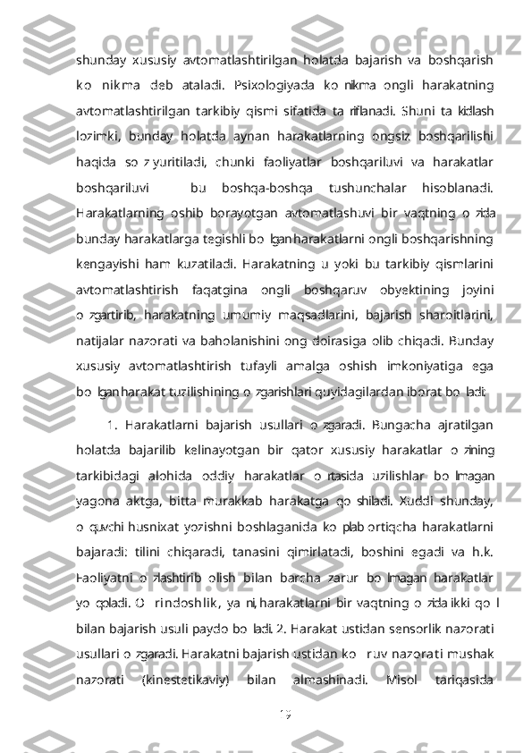 shunday   xususiy   avtomatlashtirilgan   holatda   bajarish   va   boshqarish
k o nik ma  ’ deb   ataladi.   Psixologiyada   ko nikma   ongli   harakatning	’
avtomatlashtirilgan   tarkibiy   qismi   sifatida   ta riflanadi.   Shuni   ta kidlash
’ ’
lozimki,   bunday   holatda   aynan   harakatlarning   ongsiz   boshqarilishi
haqida   so z  yuritiladi,   chunki   faoliyatlar   boshqariluvi   va   harakatlar	
’
boshqariluvi     bu   boshqa-boshqa   tushunchalar   hisoblanadi.	
–
Harakatlarning   oshib   borayotgan   avtomatlashuvi   bir   vaqtning   o zida	
’
bunday harakatlarga tegishli bo lgan harakatlarni ongli boshqarishning	
’
kengayishi   ham   kuzatiladi.   Harakatning   u   yoki   bu   tarkibiy   qismlarini
avtomatlashtirish   faqatgina   ongli   boshqaruv   obyektining   joyini
o zgartirib,   harakatning   umumiy   maqsadlarini,   bajarish   sharoitlarini,	
’
natijalar   nazorati   va   baholanishini   ong   doirasiga   olib   chiqadi.   Bunday
xususiy   avtomatlashtirish   tufayli   amalga   oshish   imkoniyatiga   ega
bo lgan harakat tuzilishining o zgarishlari quyidagilardan iborat bo ladi:
’ ’ ’
1.   Harakatlarni   bajarish   usullari   o zgaradi.   Bungacha   ajratilgan	
’
holatda   bajarilib   kelinayotgan   bir   qator   xususiy   harakatlar   o zining	
’
tarkibidagi   alohida   oddiy   harakatlar   o rtasida   uzilishlar   bo lmagan	
’ ’
yagona   aktga,   bitta   murakkab   harakatga   qo shiladi.   Xuddi   shunday,	
’
o quvchi  husnixat   yozishni   boshlaganida   ko plab  ortiqcha   harakatlarni	
’ ’
bajaradi:   tilini   chiqaradi,   tanasini   qimirlatadi,   boshini   egadi   va   h.k.
Faoliyatni   o zlashtirib   olish   bilan   barcha   zarur   bo lmagan   harakatlar	
’ ’
yo qoladi.  	
’ O rindoshlik ,  	’ ya ni,  harakatlarni   bir   vaqtning   o zida  ikki   qo l	’ ’ ’
bilan bajarish usuli paydo bo ladi. 2. Harakat ustidan sensorlik nazorati
’
usullari o zgaradi. Harakatni bajarish ustidan 	
’ k o ruv  nazorat i  	’ mushak
nazorati   (kinestetikaviy)   bilan   almashinadi.   Misol   tariqasida
19 