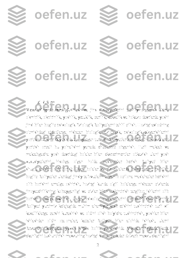 KIRISH
Mavzuning   dolzarbligi.   Yosh   va   jins   xususiyatlarini   tahliliy   o'rganish   ularni
o'smirlik, o'spirinlik, yoshlik, yetuklik, qarilik, keksalik va hokazo davrlarda yoshi
jinsi bilan bog'liq psixologik fiziologik faoliyatlarni tahlil qilish. Hozirgi avlodning
o'tmishdagi   ajdodlarga   nisbatan   biologik,   fiziologik,   psixologik   o'zgarishlarini
yoritish. O' smirlik yoshida bo'layotgan turli xil faoliyatlar bilan bog'liq mavzularni
yoritish   orqali   bu   yo'nalishni   yanada   chuqurroq   o'rganish.   Turli   maktab   va
maktabgacha   yosh   davridagi   bolalar   bilan   eksperimentlar   o'tkazish   ulani   yosh
xususiyatlarini   hisobga   olgan   holda   maslahatlar   berish   faoliyati   bilan
shug'ullanishni   olib   borish.   O'g'il   bolalar   va   qiz   bolalarda   bo'layotgan   jins   bilan
bog'liq faoliyatlar ulardagi jinsiy tafovutlarni o'rganib oqilona maslahatlar berishni
olib   borishni   amalga   oshirish,   hozirgi   kunda   o'g'il   bolalarga   nisbatan   qizlarda
jinoyatchilikning   ko'payganligi   va   qizlar   bilan   tushintirish   targ'ibot   ishlarini   olib
borishni   amalga   oshirish,   ularga   psixolog   maslahatlarini   berish   Yoshlarimizning
faoliyati   yurtimiz   kelajagida   muhim   ahamiyat   kasb   etishini   tushintirish   turli   xil
kasalliklarga   qarshi   kurashish   va   oldini   olish   bo'yicha   tushintirish,   yoshlar   bilan
ishlashdan   oldin   ota-onalar,   kattalar   faoliyati   bilan   alohida   ishlash,   ularni
farzandini   kelajakda   yaxshi   shaxs   bo'lib   yetishishida   hissasi   nihoyatda   katta
ekanligini tushuntirish mavzuning hozirgi kunda naqadar dolzarb mavzu ekanligini
2 