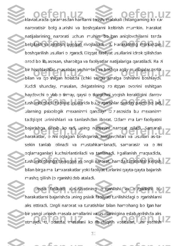 klaviaturada qaramasdan harflarni terish, malakali chilangarning ko ruv’
nazoratisiz   bolg a  urishi   va   boshqalarni   keltirish   mumkin.   Harakat	
’
natijalarining   nazorati   uchun   muhim   bo lgan  aniqlovchilarni   tezda	
’
belgilash   va   ajratish   layoqati   rivojlanadi   .   3.   Harakatning   markazdan
boshqarilish usullari o zgaradi. Diqqat faoliyat usullarini idrok qilishdan	
’
ozod bo lib, asosan, sharoitga va faoliyatlar natijalariga qaratiladi. Ba zi	
’ ’
bir hisoblashlar, masalalar yechimlari va boshqa aqliy muolajalar tezlik
bilan   va   qo shilgan   holatda   (ichki   sezgi)   amalga   oshishni   boshlaydi.	
’
Xuddi   shunday,   masalan,   dvigatelning   zo riqqan   ovozini   eshitgan	
’
haydovchi   o ylab  o tirmay,  qaysi   o tkazgichni   yoqish   kerakligini   darrov	
’ ’ ’
tushunib oladi. Faoliyat usullarida bu o zgarishlar qanday paydo bo ladi,	
’ ’
ularning   psixologik   mexanizmi   qanday?   O z  asosida   bu   mexanizm	
’
t adqiqot   urinishlari   va   t anlash dan   iborat.   Odam   ma lum  faoliyatni	
’
bajarishga   urinib   ko radi,   uning   natijasini   nazorat   qiladi.   Samarali	
’
harakatlar,   o zini  oqlagan   boshqarish   aniqlovchilari   va   usullari   as-ta-	
’
sekin   tanlab   olinadi   va   mustahkamlanadi,   samarasiz   va   o zini	
’
oqlamaganlari   kuchsizlantiriladi   va   tanlanadi.   Egallanish   maqsadida,
tushunib olishga tayangan va ongli nazorat, hamda tuzatishlar kiritish
bilan birga ma lum xarakatlar yoki faoliyat turlarini qayta-qayta bajarish	
’
mashq qilish  (o rganish) deb ataladi.
’
Inson   faoliyati   xususiyatining   o rganilishi   va   o zgarilishi   bu	
’ ’
harakatlarni bajarishda uning psixik faoliyati tuzilishidagi o zgarishlarni	
’
aks   ettiradi.   Ongli   nazorat   va   tuzatishlar   bilan   hamohang   bo lgan  har	
’
bir yangi urinish masala amallarini va usullarinigina eslab qolishda aks
etmaydi.   U,   odatda,   masalani   ko rib  chiqish   vositalari,   uni   yechish	
’
20 