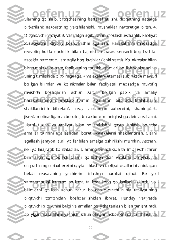 ularning   qo shilib,  ortiqchasining   bartaraf   etilishi,   diqqatning   natijaga’
o tkazilishi;   nazoratning   yaxshilanishi,   mushaklar   nazoratiga   o tish.  4.	
’ ’
O zgaruvchi (vaziyatli). Vaziyatga egiluvchan moslashuvchanlik. Faoliyat
’
xususiyatini   ixtiyoriy   boshqarishni   egallash.   Harakatlarni   maqsadga
muvofiq   holda   epchillik   bilan   bajarish;   maxsus   sensorli   bog lovchilar	
’
asosida nazorat qilish; aqliy bog lovchilar (ichki sezgi). Ko nikmalar bilan	
’ ’
birga malakalar ham, faoliyatning tarkibiy qismlari bo lib hisoblanadi va	
’
uning tuzilishida o z o rniga ega. «Malakalar» atamasi subyektda mavjud	
’ ’
bo lgan  bilimlar   va   ko nikmalar   bilan   faoliyatni   maqsadga   muvofiq	
’ ’
ravishda   boshqarish   uchun   zarur   bo lgan   psixik   va   amaliy	
’
harakatlarning   murakkab   tizimini   egallashni   bildiradi.   Malakalarni
shakllantirish   bilimlarda   mujassamlangan   axborotni,   shuningdek,
jismdan olinadigan axborotni, bu axborotni aniqlashga doir amallarni,
ularni   tuzish   va   faoliyat   bilan   solishtirishni   qayta   ishlash   bo yicha	
’
amallar   tizimini   egallashdan   iborat.   Malakalarni   shakllantirish,   ularni
egallash   jarayoni   turli   yo llar  bilan   amalga   oshirilishi   mumkin.   Asosan,	
’
ikki   yo lni  ajratib   ko rsatadilar.  Ularning   birinchisida   ta lim  oluvchi   zarur	
’ ’ ’
bilimlarga   ega   bo ladi,   ularni   qo llashga   doir   vazifalar   qo yiladi,   va	
’ ’ ’
o quvchining o zi axborotni qayta ishlash va faoliyat usullarini aniqlagan	
’ ’
holda   masalaning   yechimini   izlashga   harakat   qiladi.   Bu   yo l	
’
samaradorligi   kamroq   bo lsada,  ta limda  keng   qo llaniladi.   Ikkinchi   yo l	
’ ’ ’ ’
bilimlarni   qo llash   uchun   zarur   bo lgan  o quvchi   ruhiy   faoliyatining	
’ ’ ’
o qituvchi   tomonidan   boshqarilishidan   iborat.   Bunday   vaziyatda	
’
o qituvchi o quvchini belgi va amallar bo yicha tanlash bilan tanishtiradi,
’ ’ ’
qo yilgan masalalarni yechish uchun olingan axborotni qayta ishlash va
’
22 