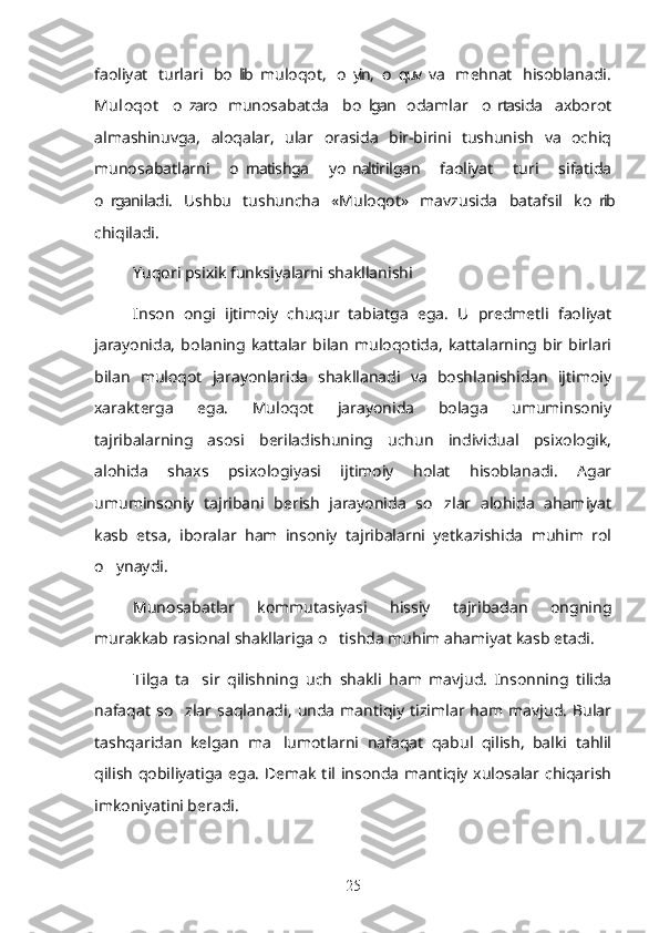 faoliyat   turlari   bo lib  muloqot,   o yin,  o quv  va   mehnat   hisoblanadi.’ ’ ’
Muloqot   o zaro   munosabatda   bo lgan   odamlar   o rtasida   axborot	
’ ’ ’
almashinuvga,   aloqalar,   ular   orasida   bir-birini   tushunish   va   ochiq
munosabatlarni   o rnatishga   yo naltirilgan   faoliyat   turi   sifatida	
’ ’
o rganiladi.   Ushbu   tushuncha   «Muloqot»   mavzusida   batafsil   ko rib	
’ ’
chiqiladi.
Yuqori psixik funksiyalarni shakllanishi
Inson   ongi   ijtimoiy   chuqur   tabiatga   ega.   U   predmetli   faoliyat
jarayonida,   bolaning   kattalar   bilan   muloqotida,   kattalarning   bir   birlari
bilan   muloqot   jarayonlarida   shakllanadi   va   boshlanishidan   ijtimoiy
xarakterga   ega.   Muloqot   jarayonida   bolaga   umuminsoniy
tajribalarning   asosi   beriladishuning   uchun   individual   psixologik,
alohida   shaxs   psixologiyasi   ijtimoiy   holat   hisoblanadi.   Agar
umuminsoniy   tajribani   berish   jarayonida   so zlar   alohida   ahamiyat	
’
kasb   etsa,   iboralar   ham   insoniy   tajribalarni   yetkazishida   muhim   rol
o ynaydi.	
’
Munosabatlar   kommutasiyasi   hissiy   tajribadan   ongning
murakkab rasional shakllariga o tishda muhim ahamiyat kasb etadi.	
’
Tilga   ta sir   qilishning   uch   shakli   ham   mavjud.   Insonning   tilida	
’
nafaqat   so zlar   saqlanadi,   unda   mantiqiy   tizimlar   ham   mavjud.   Bular	
’
tashqaridan   kelgan   ma lumotlarni   nafaqat   qabul   qilish,   balki   tahlil	
’
qilish qobiliyatiga ega. Demak til insonda mantiqiy xulosalar chiqarish
imkoniyatini beradi.
25 