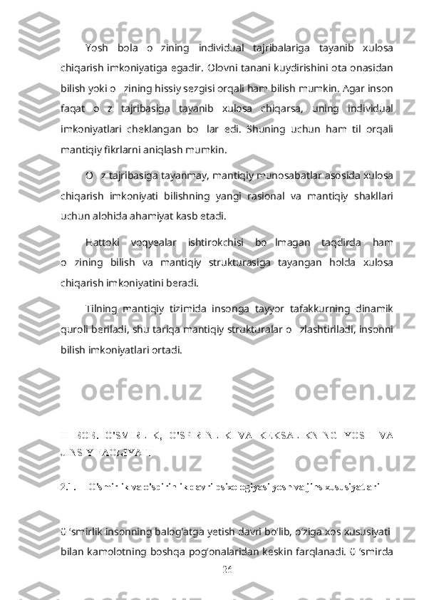 Yosh   bola   o zining   individual   tajribalariga   tayanib   xulosa’
chiqarish imkoniyatiga egadir. Olovni tanani kuydirishini ota onasidan
bilish yoki o zining hissiy sezgisi orqali ham bilish mumkin. Agar inson	
’
faqat   o z   tajribasiga   tayanib   xulosa   chiqarsa,   uning   individual	
’
imkoniyatlari   cheklangan   bo lar   edi.   Shuning   uchun   ham   til   orqali	
’
mantiqiy fikrlarni aniqlash mumkin. 
O z tajribasiga tayanmay, mantiqiy munosabatlar asosida xulosa	
’
chiqarish   imkoniyati   bilishning   yangi   rasional   va   mantiqiy   shakllari
uchun alohida ahamiyat kasb etadi. 
Hattoki   voqyealar   ishtirokchisi   bo lmagan   taqdirda   ham	
’
o zining   bilish   va   mantiqiy   strukturasiga   tayangan   holda   xulosa	
’
chiqarish imkoniyatini beradi.
Tilning   mantiqiy   tizimida   insonga   tayyor   tafakkurning   dinamik
quroli beriladi, shu tariqa mantiqiy strukturalar o zlashtiriladi, insonni	
’
bilish imkoniyatlari ortadi.
II   BOB.   O'SMIRLIK,   O'SPIRINLIK   VA   KEKSALIKNING   YOSH   VA
JINSIY FAOLIYATI
2.1.     O'smirlik va o'spirinlik davri psixologiyasi yosh va jins xususiyatlari
0 ‘smirlik insonning balog'atga yetish davri bo‘lib, o‘ziga xos xususiyati 
bilan  kamolotning boshqa  pog‘onalaridan keskin  farqlanadi.  0 ‘smirda
26 
