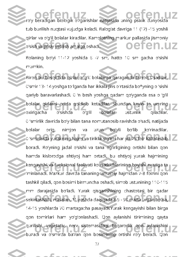 ro‘y   beradigan   biologik   o‘zgarishlar   natijasida   uning   psixik   dunyosida
tub burilish nuqtasi vujudga  keladi. Balog‘at  davriga 11 (12) -15 yoshli
qizlar va o‘g‘il bolalar kiradilar. Kamolotning mazkur pallasida jismoniy
o‘sish va jinsiy yetilish amalga oshadi.
Bolaning   bo‘yi   11-12   yoshida   6   -7   sm,   hatto   10   sm   gacha   o‘sishi
mumkin. 
Biroq  bu   bosqichda   qizlar  o   ‘g‘iI   bolalarga   qaraganda   tezroq  0‘sadilar.
0‘smir 13- 14 yoshga to'lganda har ikkala jins o'rtasida bo*yning o ‘sishi
qariyb   baravarlashadi.   0   ‘n   besh   yoshga   qadam   qo‘yganda   esa   o   ‘g‘il
bolalar   qizla rn i   ortda   qoldirib   ketadilar.   Shundan   keyin   to   um r ing
oxirigacha   o‘sishda   o‘g‘il   bolalar   ustunlik   qiladilar.
0 ‘smirlik davrida bo‘y bilan tana nomutanosib ravishda o‘sadi, natijada
bolalar   oriq,   nimjon   va   uzun   bo‘yli   bo‘lib   ko‘rinadilar.
0 ‘smirlarda yurakning hajmi va tiriklik sig‘imi har yili 25 foiz kattalashib
boradi.   Bo‘yning   jadal   o‘sishi   va   tana   og‘irligining   ortishi   bilan   qon
hamda   kislorodga   ehtiyoj   ham   ortadi,   bu   ehtiyoj   yurak   hajmining
kengayishi va funksional faoliyati ko‘rsatkichlarining boyishi evaziga ta
’minlanadi.  Mazkur davrda   tananing umumiy  hajmidan   7-8 foizini qon
tashkil qiladi, qon bosimi birmuncha oshadi, simob ustunining 110-115
mm   darajasida   bo‘ladi.   Yurak   qisqarishining   chastotasi   bir   qadar
sekinlashadi, masalan, 11 yoshda da q iqada 8 5 - 90 marta urgan bo‘lsa,
14-15 yoshlarda  70 martagacha  pasayadi.Yurak  kengayishi bilan  birga
qon   tomirlari   ham   yo‘g‘onlashadi.   Qon   aylanishi   tizimining   qayta
qurilishi,   vegetativ,   nerv   sistemasidagi   beqarorlik   qon   aylanishini
buzadi   va   o‘smirda   ba’zan   qon   bosimining   ortishi   ro‘y   beradi.   Qon
27 