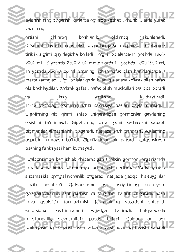 aylanishining  o‘zgarishi  qizlarda   og‘irroq   kechadi,   chunki   ularda   yurak
vaznining  
ortishi   oldinroq   boshlanib,   oldinroq   yakunlanadi.
0   ‘smirlik   davrida   nafas   olish   organlari   jadal   rivojlanadi.   0   ‘pkaning
tiriklik   sig‘imi   quyidagicha   bo'l adi:     o‘g   ‘il   bolalarda-11   yoshda   1900-
2000   ml;   15   yoshda   2600-2700   mm.qizlarda-11   yoshda   1800-1900   ml;
15   yoshda   2500-2600   ml.   Shuning   uchun   nafas   olish   har   daqiqada   2
marta kamayadi. 0 ‘g‘il bolalar qorin bilan, qizlar esa ko‘krak bilan nafas
ola   boshlaydi l ar.   Ko‘krak   qafasi,   nafas   olish   muskullari   tez   o‘sa   boradi
va   jinsiy   yetilishni   kuchaytiradi.
11-12   yoshdagi   o‘smi r ing   ichki   sekresiya   bezlari   qayta   quriladi.  
Gipofizning   old   qismi   ishlab   chiqaradigan   gormonlar   gavdaning
o‘sishini   ta’minlaydi.   Gipofizning   o‘rta   qismi   kuchayishi   sababli
pigmentlar   almashinishi   o‘zgaradi,   natijada   soch   qorayishi,   yuzlaming
oqarishi   namoyon   bo‘ladi.   Gipofiz   bilan   bir   qatorda   qalqonsimon
bezning funksiyasi ham k u chayadi. 
  Qalqonsimon   bez   ishlab   chiqaradigan   tiroksin   gormoni   organizmda
modda  almashinuvi  va   energiya   sarfini keskin   orttiradi.   Markaziy  nerv
sistemasida   qo‘zg‘aluvchanlik   o‘zgaradi   natijada   yaqqol   his-tuyg‘ular
tug‘ila   boshlaydi.   Qalqonsimon   bez   faoliyatining   kuchayishi
qo‘zg‘aluvchanIik,   asabiylashish   va   toliqishni   keltirib   chiqaradi.   Bosh
miya   qobig‘ida   tormozlanish   jarayonining   susayishi   shiddatli
emotsional   kechinmalami   vujudga   keltiradi,   hulq-atvorda
parokandalik,   g‘ayritabiiylik   paydo   boiadi.   Qalqonsimon   bez
funksiyasining   o‘zgarishi   va   modda   almashinuvining   buzishi   sababli
28 