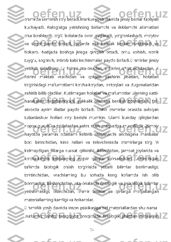 o‘smirda semirish ro‘y beradi.Mazkur yosh davrida jinsiy bezlar faoliyati
kuchayadi.   Balog‘atga   yetishning   birlamchi   va   ikkilamchi   alomatlari
o‘sa   boshlaydi:   o‘g‘iI   bolalarda   ovoz   o‘zgaradi,   yo‘g‘onlashadi,   mo‘ylov
va   soqol   paydo   bo‘ladi,   qizlarda   esa   ko‘krak   bezlari   rivojlanadi   va
hokazo.   Natijada   boshqa   jinsga   qiziqish   ortadi,   orzu,   xohish,   nozik
tuyg‘u, sog'inch, iztirob kabi kechinmalar paydo bo‘ladi.0 ‘smirlar jinsiy
yetilish   sirlarining   17   foizini   ota-onadan,   9   foizini   o*qituvchilardan,   4
foizini   maktab   vrachidan   va   qolgan   yashirin   jihatlari,   holatlari
to‘g‘risidagi   ma’lumotlami   ko‘cha-ko‘ydan,   o'rtoqlari   va   dugonalaridan
eshitib bilib oladilar. Kutilmagan holatlar va ma’lumotlar ularning xatti-
harakatini   chigallashtiradi,   yakkalik   olamiga   berilish   boshlanadi,   fe’l-
atvorda   ayrim   illatlar   paydo   bo‘ladi.   Goho   o‘smirlar   orasida   axloqan
tubanlashuv   hollari   ro‘y   berishi   mumkin.   Ulami   bunday   qiliqlardan
порок   guruh   va   to‘dalardan   xalos   etish   maqsadga   muvofiqdir.Ijtimoiy
hayotda   yaramas   odatlami   keltirib   chiqaruvchi   anchagina   manbalar
bor:   birinchidan,   kino   zallari   va   televidenieda   o‘smirlarga   to‘g   ‘ri
kelmaydigan   fillarga   ruxsat   qilinishi;   ikkinchidan,   jamoat   joylarida   va
ko‘cha-ko‘yda   kattalaming   nojoiz   qiliqlar   ko‘rsatishIari;   uchinchidan
ta’limda   biologik   o‘sish   to‘g‘risida   yetarli   bilimlar   berilmasligi;
to‘rtinchidan,   vrachlaming   bu   sohada   keng   ko‘lamda   ish   olib
bormasligi; beshinchidan, ota-onalarda fiziologik va psixologik bilimlar
yetishmasligi;   oltinchidan,   o‘smir   bolalar   va   qizlarga   mo‘ljallangan
materiallaming kamligi va hokazolar.
0 ‘smirlik yosh davrida inson psixikasiga oid materiallardan shu narsa  
.na’lumki,   ushbu   taraqqiyot   bosqichida   fiziologik   jihatdan   rivojlanish
29 