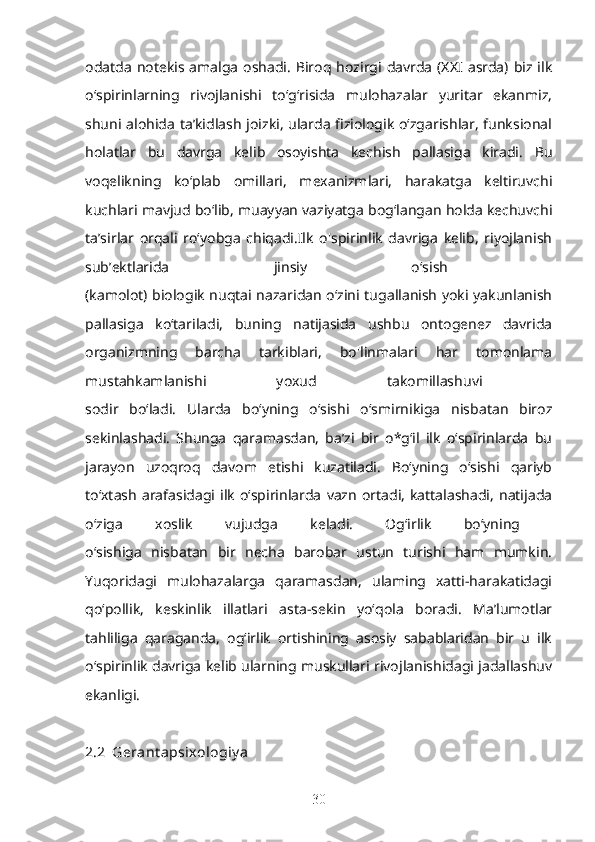 odatda   notekis  amalga   oshadi.  Biroq hozirgi  davrda  (XXI  asrda)  biz ilk
o‘spirinlarning   rivojlanishi   to‘g‘risida   mulohazalar   yuritar   ekanmiz,
shuni alohida ta’kidlash joizki, ularda fiziologik o‘zgarishlar, funksional
holatlar   bu   davrga   kelib   osoyishta   kechish   pallasiga   kiradi.   Bu
voqelikning   ko‘plab   omillari,   mexanizmlari,   harakatga   keltiruvchi
kuchlari mavjud bo‘lib, muayyan vaziyatga bog‘langan holda kechuvchi
ta’sirlar   orqali   ro‘yobga   chiqadi.Ilk   o'spirinlik   davriga   kelib,   riyojlanish
sub’ektlarida   jinsiy   o‘sish  
(kamolot) biologik nuqtai nazaridan o‘zini tugallanish yoki yakunlanish
pallasiga   ko‘tariladi,   buning   natijasida   ushbu   ontogenez   davrida
organizmning   barcha   tarkiblari,   bo'linmalari   har   tomonlama
mustahkamlanishi   yoxud   takomillashuvi  
sodir   bo‘ladi.   Ularda   bo‘yning   o‘sishi   o‘smirnikiga   nisbatan   biroz
sekinlashadi.   Shunga   qaramasdan,   ba’zi   bir   o*g‘il   ilk   o‘spirinlarda   bu
jarayon   uzoqroq   davom   etishi   kuzatiladi.   Bo‘yning   o‘sishi   qariyb
to‘xtash   arafasidagi   ilk   o‘spirinlarda   vazn   ortadi,   kattalashadi,   natijada
o‘ziga   xoslik   vujudga   keladi.   Og‘irlik   bo‘yning  
o‘sishiga   nisbatan   bir   necha   barobar   ustun   turishi   ham   mumkin.
Yuqoridagi   mulohazalarga   qaramasdan,   ulaming   xatti-harakatidagi
qo‘pollik,   keskinlik   illatlari   asta-sekin   yo‘qola   boradi.   Ma’lumotlar
tahliliga   qaraganda,   og‘irlik   ortishining   asosiy   sabablaridan   bir   u   ilk
o‘spirinlik davriga kelib ularning muskullari rivojlanishidagi jadallashuv
ekanligi. 
2.2  Gerant apsixologiy a
30 