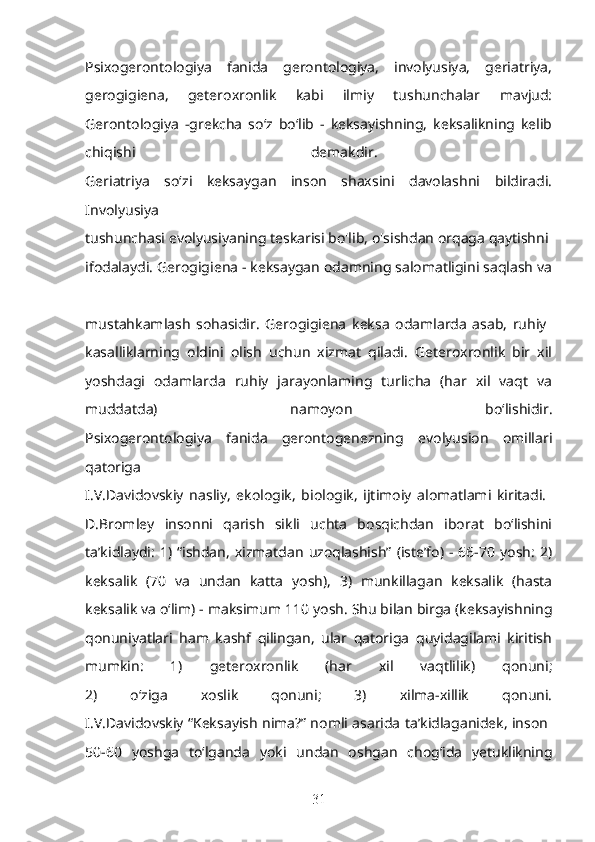 Psixogerontologiya   fanida   gerontologiya,   involyusiya,   geriatriya,
gerogigiena,   geteroxronlik   kabi   ilmiy   tushunchalar   mavjud:
Gerontologiya   -grekcha   so‘z   bo‘lib   -   keksayishning,   keksalikning   kelib
chiqishi   demakdir.  
Geriatriya   so‘zi   keksaygan   inson   shaxsini   davolashni   bildiradi.
Involyusiya  
tushunchasi evolyusiyaning teskarisi bo'lib, o'sishdan orqaga qaytishni 
ifodalaydi. Gerogigiena - keksaygan odamning salomatligini saqlash va
mustahkamlash   sohasidir.   Gerogigiena   keksa   odamlarda   asab,   ruhiy  
kasalliklarning   oldini   olish   uchun   xizmat   qiladi.   Geteroxronlik   bir   xil
yoshdagi   odamlarda   ruhiy   jarayonlaming   turlicha   (har   xil   vaqt   va
muddatda)   namoyon   bo‘lishidir.
Psixogerontologiya   fanida   gerontogenezning   evolyusion   omillari
qatoriga  
I.V.Davidovskiy   nasliy,   ekologik,   biologik,   ijtimoiy   alomatlami   kiritadi.  
D.Bromley   insonni   qarish   sikli   uchta   bosqichdan   iborat   bo‘lishini
ta’kidlaydi:   1)  “ishdan,   xizmatdan   uzoqlashish”  (iste’fo)  -  66-70  yosh:   2)
keksalik   (70   va   undan   katta   yosh),   3)   munkillagan   keksalik   (hasta
keksalik va o‘lim) - maksimum 110 yosh. Shu bilan birga (keksayishning
qonuniyatlari   ham   kashf   qilingan,   ular   qatoriga   quyidagilami   kiritish
mumkin:   1)   geteroxronlik   (har   xil   vaqtlilik)   qonuni;
2)   o‘ziga   xoslik   qonuni;   3)   xilma-xillik   qonuni.
I.V.Davidovskiy “Keksayish nima?” nomli asarida ta’kidlaganidek, inson  
50-60   yoshga   to‘lganda   yoki   undan   oshgan   chog‘ida   yetuklikning
31 