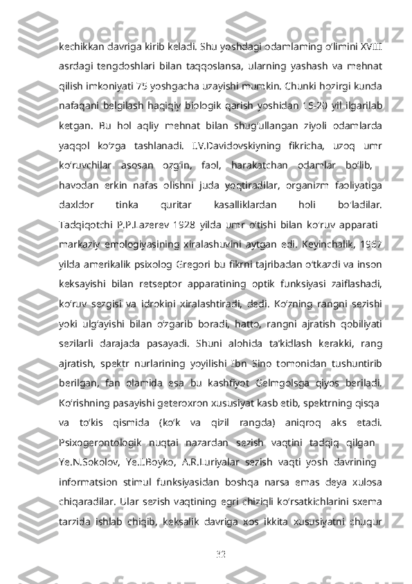 kechikkan davriga kirib keladi. Shu yoshdagi odamlaming o‘limini XVIII
asrdagi   tengdoshlari   bilan   taqqoslansa,   ularning   yashash   va   mehnat
qilish imkoniyati 75 yoshgacha uzayishi mumkin. Chunki hozirgi kunda
nafaqani   belgilash   haqiqiy   biologik   qarish   yoshidan   15-20   yil   ilgarilab
ketgan.   Bu   hol   aqliy   mehnat   bilan   shug‘ullangan   ziyoli   odamlarda
yaqqol   ko‘zga   tashlanadi.   I.V.Davidovskiyning   fikricha,   uzoq   umr
ko‘ruvchilar   asosan   ozg‘in,   faol,   harakatchan   odamlar   bo‘lib,  
havodan   erkin   nafas   olishni   juda   yoqtiradilar,   organizm   faoliyatiga
daxldor   tinka   quritar   kasalliklardan   holi   bo'ladilar.
Tadqiqotchi   P.P.Lazerev   1928   yilda   umr   o‘tishi   bilan   ko'ruv   apparati  
markaziy   emologiyasining   xiralashuvini   aytgan   edi.   Keyinchalik,   1967
yilda amerikalik psixolog Gregori bu fikrni tajribadan o‘tkazdi va inson
keksayishi   bilan   retseptor   apparatining   optik   funksiyasi   zaiflashadi,
ko‘ruv   sezgisi   va   idrokini   xiralashtiradi,   dedi.   Ko‘zning   rangni   sezishi
yoki   ulg‘ayishi   bilan   o‘zgarib   boradi,   hatto,   rangni   ajratish   qobiliyati
sezilarli   darajada   pasayadi.   Shuni   alohida   ta’kidlash   kerakki,   rang
ajratish,   spektr   nurlarining   yoyilishi   Ibn   Sino   tomonidan   tushuntirib
berilgan,   fan   olamida   esa   bu   kashfiyot   Gelmgolsga   qiyos   beriladi.
Ko‘rishning pasayishi geteroxron xususiyat kasb etib, spektrning qisqa 
va   to‘kis   qismida   (ko‘k   va   qizil   rangda)   aniqroq   aks   etadi.
Psixogerontologik   nuqtai   nazardan   sezish   vaqtini   tadqiq   qilgan  
Ye.N.Sokolov,   Ye.I.Boyko,   A.R.Luriyalar   sezish   vaqti   yosh   davrining  
informatsion   stimul   funksiyasidan   boshqa   narsa   emas   deya   xulosa
chiqaradilar.   Ular   sezish   vaqtining   egri   chiziqli   ko‘rsatkichlarini   sxema
tarzida   ishlab   chiqib,   keksalik   davriga   xos   ikkita   xususiyatni   chuqur
32 