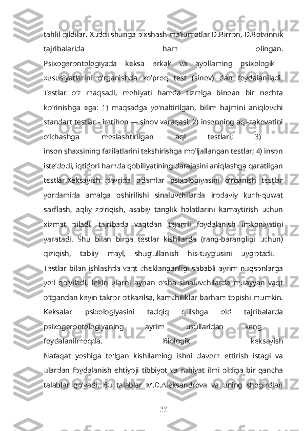 tahlil qildilar. Xuddi shunga o‘xshash ma’lumotlar D.Birron, D.Botvinnik
tajribalarida   ham   olingan.
Psixogerontologiyada   keksa   erkak   va   ayollaming   psixologik  
xususiyatlarini   o‘rganishda   ko‘proq   test   (sinov)   dan   foydalaniladi.
Testlar   o‘z   maqsadi,   mohiyati   hamda   tizmiga   binoan   bir   nechta
ko‘rinishga   ega:   1)   maqsadga   yo‘naltirilgan,   bilim   hajmini   aniqlovchi
standart testlar - imtihon — sinov varaqasi; 2) insonning aql-zakovatini
o‘lchashga   moslashtirilgan   aql   testlari;   3)  
inson shaxsining fazilatlarini tekshirishga mo‘ljallangan testlar; 4) inson
iste’dodi, iqtidori hamda qobiliyatining darajasini aniqlashga qaratilgan
testlar.Keksayish   davrida   odamlar   psixologiyasini   o‘rganish   testlar
yordamida   amalga   oshirilishi   sinaluvchilarda   irodaviy   kuch-quwat
sarflash,   aqliy   zo‘riqish,   asabiy   tanglik   holatlarini   kamaytirish   uchun
xizmat   qiladi,   tajribada   vaqtdan   tejamli   foydalanish   imkoniyatini
yaratadi.   Shu   bilan   birga   testlar   kishilarda   (rang-barangligi   uchun)
qiziqish,   tabiiy   mayl,   shug‘ullanish   his-tuyg‘usini   uyg‘otadi.  
Testlar   bilan   ishlashda   vaqt   cheklanganligi   sababli   ayrim   nuqsonlarga
yo'l   qo‘yiladi,   lekin   ularni   aynan   o‘sha   sinaluvchilarda   muayyan   vaqt
o‘tgandan keyin takror o‘tkazilsa, kamchiliklar barham topishi mumkin.
Keksalar   psixologiyasini   tadqiq   qilishga   oid   tajribalarda
psixogerontologiyaning   ayrim   usullaridan   keng  
foydalanilmoqda.   Biologik   keksayish
Nafaqat   yoshiga   to'lgan   kishilaming   ishni   davom   ettirish   istagi   va
ulardan   foydalanish   ehtiyoji   tibbiyot   va   ruhiyat   ilmi   oldiga   bir   qancha
talablar   qo‘yadi.   Bu   talablar   M.D.Aleksandrova   va   uning   shogirdlari
33 