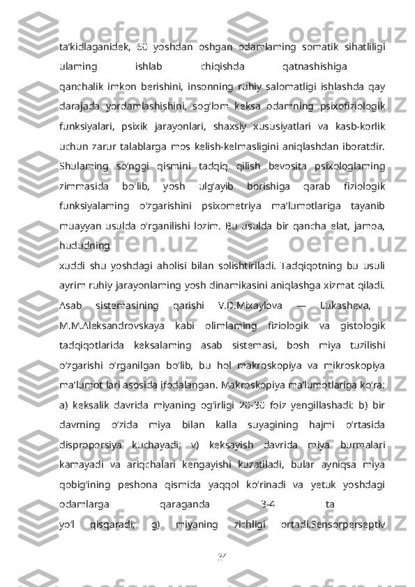 ta’kidlaganidek,   60   yoshdan   oshgan   odamlaming   somatik   sihatliligi
ulaming   ishlab   chiqishda   qatnashishiga  
qanchalik   imkon   berishini,   insonning   ruhiy   salomatligi   ishlashda   qay
darajada   yordamlashishini,   sog‘lom   keksa   odamning   psixofiziologik
funksiyalari,   psixik   jarayonlari,   shaxsiy   xususiyatlari   va   kasb-korlik
uchun   zarur   talablarga   mos   kelish-kelmasligini   aniqlashdan   iboratdir.
Shulaming   so‘nggi   qismini   tadqiq   qilish   bevosita   psixologlaming
zimmasida   bo'lib,   yosh   ulg‘ayib   borishiga   qarab   fiziologik
funksiyalaming   o‘zgarishini   psixometriya   ma’lumotlariga   tayanib
muayyan   usulda   o‘rganilishi   lozim.   Bu   usulda   bir   qancha   elat,   jamoa,
hududning  
xuddi   shu   yoshdagi   aholisi   bilan   solishtiriladi.   Tadqiqotning   bu   usuli
ayrim ruhiy jarayonlaming yosh dinamikasini aniqlashga xizmat qiladi.
Asab   sistemasining   qarishi   V.D.Mixaylova   —   Lukasheva,  
M.M.Aleksandrovskaya   kabi   olimlaming   fiziologik   va   gistologik
tadqiqotlarida   keksalaming   asab   sistemasi,   bosh   miya   tuzilishi
o‘zgarishi   o‘rganilgan   bo‘lib,   bu   hol   makroskopiya   va   mikroskopiya
ma’lumot lari asosida ifodalangan. Makroskopiya ma’lumotlariga ko‘ra:
a)   keksalik   davrida   miyaning   og‘irligi   20-30   foiz   yengillashadi:   b)   bir
davrning   o‘zida   miya   bilan   kalla   suyagining   hajmi   o‘rtasida
disproporsiya   kuchayadi;   v)   keksayish   davrida   miya   burmalari
kamayadi   va   ariqchalari   kengayishi   kuzatiladi,   bular   ayniqsa   miya
qobig‘ining   peshona   qismida   yaqqol   ko‘rinadi   va   yetuk   yoshdagi
odamlarga   qaraganda   3-4   ta  
yo‘l   qisqaradi;   g)   miyaning   zichligi   ortadi.Sensorperseptiv
34 