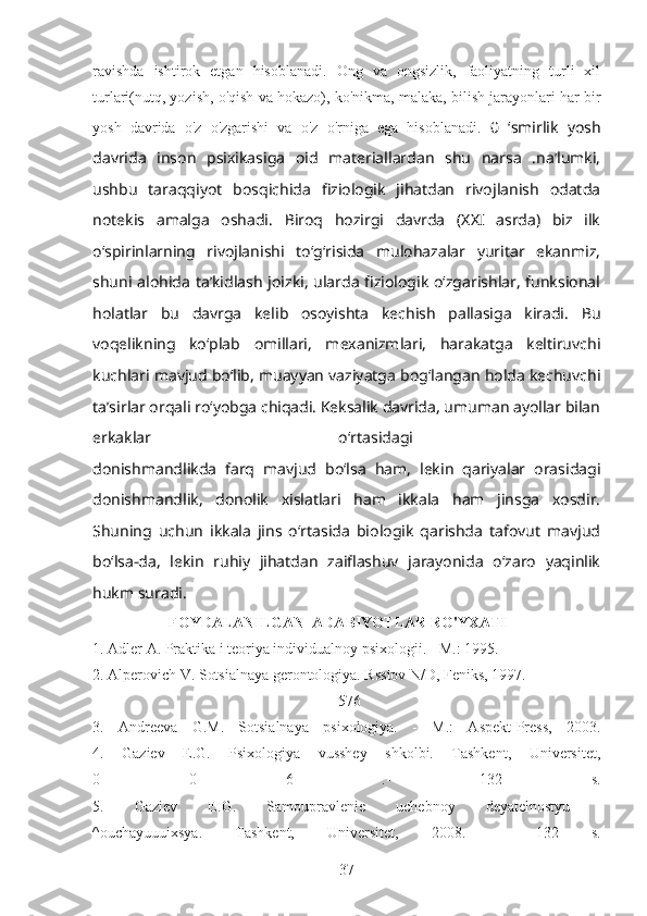 ravishda   ishtirok   etgan   hisoblanadi.   Ong   va   ongsizlik,   faoliyatning   turli   xil
turlari(nutq, yozish, o'qish va hokazo), ko'nikma, malaka, bilish jarayonlari har bir
yosh   davrida   o'z   o'zgarishi   va   o'z   o'rniga   ega   hisoblanadi.   0   ‘smirlik   yosh
davrida   inson   psixikasiga   oid   materiallardan   shu   narsa   .na’lumki,
ushbu   taraqqiyot   bosqichida   fiziologik   jihatdan   rivojlanish   odatda
notekis   amalga   oshadi.   Biroq   hozirgi   davrda   (XXI   asrda)   biz   ilk
o‘spirinlarning   rivojlanishi   to‘g‘risida   mulohazalar   yuritar   ekanmiz,
shuni alohida ta’kidlash joizki, ularda fiziologik o‘zgarishlar, funksional
holatlar   bu   davrga   kelib   osoyishta   kechish   pallasiga   kiradi.   Bu
voqelikning   ko‘plab   omillari,   mexanizmlari,   harakatga   keltiruvchi
kuchlari mavjud bo‘lib, muayyan vaziyatga bog‘langan holda kechuvchi
ta’sirlar orqali ro‘yobga chiqadi. Keksalik davrida, umuman ayollar bilan
erkaklar   o‘rtasidagi  
donishmandlikda   farq   mavjud   bo‘lsa   ham,   lekin   qariyalar   orasidagi
donishmandlik,   donolik   xislatlari   ham   ikkala   ham   jinsga   xosdir.
Shuning   uchun   ikkala   jins   o‘rtasida   biologik   qarishda   tafovut   mavjud
bo‘lsa-da,   lekin   ruhiy   jihatdan   zaiflashuv   jarayonida   o‘zaro   yaqinlik
hukm suradi.
                     FOYDALANILGAN  ADABIYOTLAR RO'YXATI     
1. Adler A. Praktika i teoriya individualnoy psixologii. - М.: 1995.
2. Alperovich V. Sotsialnaya gerontologiya. Rsstov N/D, Feniks, 1997. 
-   576  
3.   Andreeva   G.M.   Sotsialnaya   psixologiya.   -   М.:   Aspekt-Press,   2003.
4.   Gaziev   E.G.   Psixologiya   vusshey   shkolbi.   Tashkent,   Universitet,
0   0   6   .-   132   s.
5.   Gaziev   E.G.   Samoupravlenie   uchebnoy   deyatelnostyu  
^ouchayuuuixsya.   Tashkent,   Universitet,   2008.   -   132   s.
37 