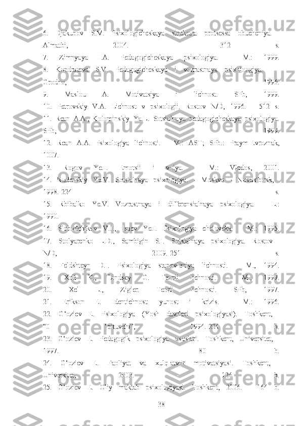 6.   Djakupov   S.M.   Psixologicheskaya   struktura   protsessa   obucheniya.  
Almatbi,   2004.   -   312   s.
7.   Zimnyaya   I.A.   Pedagogicheskaya   psixologiya.   -   М.:   1999.
8.   Kondrateva   S.V.   Pedagogicheskaya   i   vozrastnaya   psixoloogiya.   -  
Grodno,   1996.
9.   Maslou   A.   Motivatsiya   i   lichnost.   SPb,   1999.
10.   Petrovskiy   V.A.   Lichnost   v   psixologii.   Rostov   N/D,   1996.   -   512   s.
11.   Rean   A.A.,   Kolominskiy   Ya.L.   Sotsialnaya   pedagogicheskaya   psixologiya.
SPb,   1999.
12.   Rean   A.A.   Psixologiya   lichnosti.   -   М.:   AST;   SPb.:   Praym-Evroznak,
1007.
13.   Rogov   Ye.I.   Emotsii   i   volya.   -   М.:   Vlados,   2001.
14.   Rudenskiy   Ye.V.   Sotsialnaya   psixologiya.   -   Moskva   -   Novosibirsk,  
1998.-224   s.
15.   Rbibalko   Ye.V.   Vozrastnaya   i   differensialnaya   psixologiya.   -   L.:
1990.
16.   Slobodchikov   V.I.,   Isaev   Ye.I.   Psixologiya   cheloveka.   -   М.:   1995.
17.   Stolyarenko   L.D.,   Sambigin   S.I.   Sotsialnaya   psixologiya.   Rostov  
N/D,   2009.-251   s.
18.   Feldshteyn   D.I.   Psixologiya   stanovleniya   lichnosti.   -   М.,   1994.
19.   Xoll   K.,   Lindsey   G.   Teorii   lichnosti.   -   М.,   1999.
20.   Xel   L.,   Zigler.   Teorii   lichnosti.   SPb,   1997.
21.   Erikson   E.   Identichnost:   yunost   i   krizis.   -   М.:   1996.
22.   G‘oziev   E.   Psixologiya   (Yosh   davrlari   psixologiyasi).   Toshkent,  
“0   ‘qituvchi”,   1994.-224   b.
23.   G‘oziev   E.   Pedagogik   psixologiya   asoslari.   Toshkent,   Universitet,  
1997.   -   80   b.
24.   G‘oziev   E.   Faoliyat   va   xulq-atvor   motivatsiyasi.   Toshkent,  
Universitet,   2003.   -   124   b.
25.   G‘oziev   E.   Oliy   maktab   psixologiyasi.   Toshkent,   2006.   -   164   b.
38 