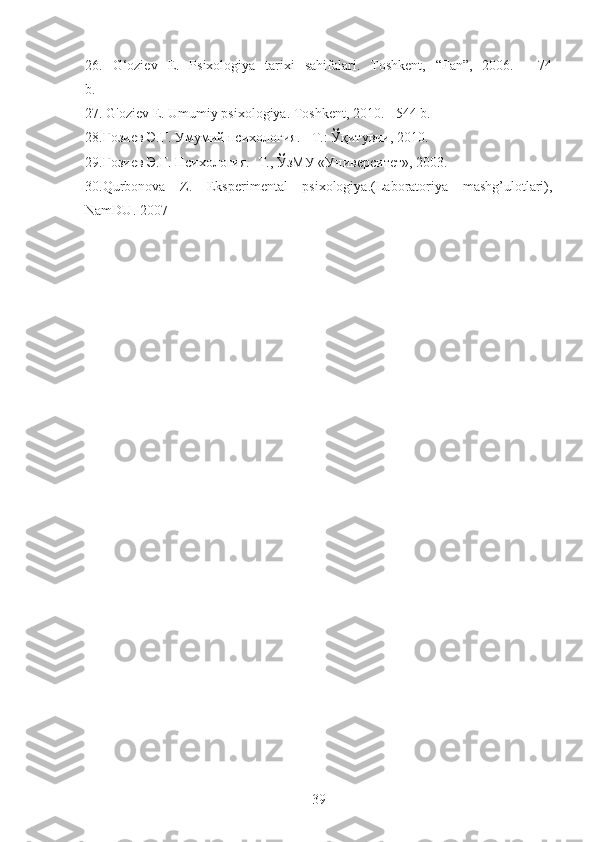 26.   G‘oziev   E.   Psixologiya   tarixi   sahifalari.   Toshkent,   “Fan”,   2006.   -   74
b.
27. G'oziev E. Umumiy psixologiya. Toshkent, 2010. - 544 b.
28.Ғозиев Э.Ғ. Умумий психология. - Т.: Ўқитувчи, 2010. 
29.Ғозиев Э.Ғ. Психология. -Т., ЎзМУ «Университет», 2003.
30.Qurbonova   Z.   Eksperimental   psixologiya.(Laboratoriya   mashg’ulotlari),
NamDU. 2007 
39 