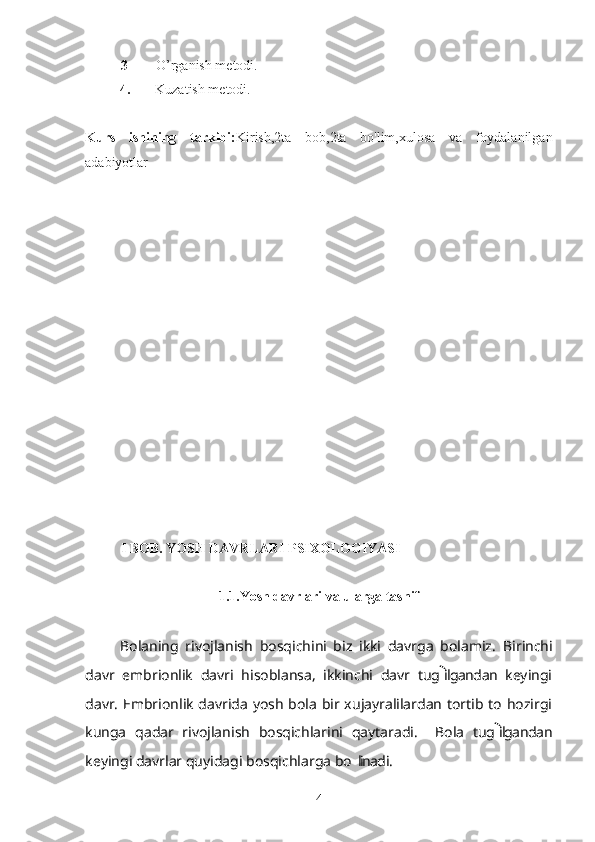 3 O’rganish metodi. 
          4.        Kuzatish metodi.
Kurs   ishining   tarkibi: Kirish,2ta   bob,2ta   bo'lim,xulosa   va   foydalanilgan
adabiyotlar
I BOB. YOSH DAVRLARI PSIXOLOGIYASI
                            1.1.Yosh davrlari va ularga tasnif
     
Bolaning   rivojlanish   bosqichini   biz   ikki   davrga   bolamiz.  ’ Birinchi
davr   embrionlik   davri   hisoblansa,   ikkinchi   davr   tug ilgandan   keyingi	

davr. Embrionlik davrida yosh bola bir xujayralilardan tortib to hozirgi
kunga   qadar   rivojlanish   bosqichlarini   qaytaradi.     Bola   tug ilgandan	

keyingi davrlar quyidagi bosqichlarga bo linadi.	
’
4 