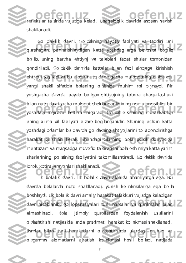 reflekslar   ta sirida  vujudga   keladi.   Chaqaloqlik   davrida   asosan   sezish
shakllanadi.
Go dak lik   dav ri	
’ .   Go dakning   hayotiy   faoliyati   va   taqdiri   uni	’
qurshagan,   parvarishlaydigan   katta   yoshdagilarga   bevosita   bog liq	

bo lib,   uning   barcha   ehtiyoj   va   talablari   faqat   shular   tomonidan	
’
qondiriladi.   Go daklik   davrida   kattalar   bilan   faol   aloqaga   kirishish	
’
ehtiyoji   tug iladi  va   bu   aloqa   nutq   darvrigacha   muloqotning   o ziga  xos	
	’
yangi   shakli   sifatida   bolaning   o sishida   muhim   rol   o ynaydi.   Bir	
’ ’
yoshgacha   davrda   paydo   bo lgan  ehtiyojning   tobora   chuqurlashuvi	
’
bilan nutq davrigacha muloqot cheklanganligining nomutanosibligi bir
yoshdagi   inqirozni   keltirib   chiqaradi.   Go dak  o sishining   murakkabligi	
’ ’
uning   xilma   xil   faoliyati   o zaro  bog langanidir.   Shuning   uchun   katta	
’	
yoshdagi   odamlar   bu   davrda   go dakning  ehtiyojlarini   to la  qondirishga	
’ ’
harakat   qilishlari   kerak.   Shundagi   ularning   bola   psixik   dunyosiga
muntazam va maqsadga muvofiq ta sir etishi bola osh miya katta yarim	

sharlarining   po stining   faoliyatini   takomillashtiradi.   Go daklik   davrida	
’ ’
idrok, xotira jarayonlari shakllanadi.
Ilk   bolalik   dav ri .   Ilk   bolalik   davri   alohida   ahamiyatga   ega.   Bu
davrda   bolalarda   nutq   shakllanadi,   yurish   ko nikmalariga   ega   bo la	
’ ’
boshlaydi. Ilk bolalik davri amaliy harakat tafakkuri vujudga keladigan
davr   hisoblanib,   qo l  operasiyalari   turli   narsalar   va   qurilmalar   bilan	
’
almashinadi.   Bola   ijtimoiy   qurollardan   foydalanish   usullarini
o zlashtirishi  natijasida   unda   predmetli   harakat   ko nikmasi  shakllanadi.	
’ ’
Jismlar   bilan   turli   harakatlarni   o zlashtirishda   ulardagi   muhim   va	
’
o zgarmas   alomatlarni   ajratish   ko nikmasi   hosil   bo ladi,   natijada	
’ ’ ’
6 