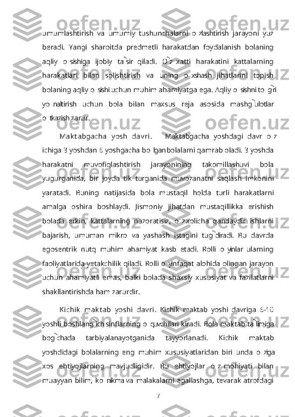 umumlashtirish   va   umumiy   tushunchalarni   o zlashtirish   jarayoni   yuz’
beradi.   Yangi   sharoitda   predmetli   harakatdan   foydalanish   bolaning
aqliy   o sishiga   ijobiy   ta sir   qiladi.   O z  xatti   harakatini   kattalarning	
’	 
harakatlari   bilan   solishtirish   va   uning   o xshash   jihatlarini   topish	
’
bolaning aqliy o sishi uchun muhim ahamiyatga ega. Aqliy o sishni to g ri	
’ ’ ’	
yo naltirish   uchun   bola   bilan   maxsus   reja   asosida   mashg ulotlar	
’	
o tkazish zarur.	
’
Mak t abgacha   y osh   dav ri .       Maktabgacha   yoshdagi   davr   o z	
’
ichiga 3 yoshdan 6 yoshgacha bo lgan bolalarni qamrab oladi. 3 yoshda	
’
harakatni   muvofiqlashtirish   jarayonining   takomillashuvi   bola
yugurganida,   bir   joyda   tik   turganida   muvozanatni   saqlash   imkonini
yaratadi.   Buning   natijasida   bola   mustaqil   holda   turli   harakatlarni
amalga   oshira   boshlaydi.   Jismoniy   jihatdan   mustaqillikka   erishish
bolada   erkin,   kattalarning   nazoratisiz,   o z  xolicha   qandaydir   ishlarni	
’
bajarish,   umuman   mikro   va   yashash   istagini   tug diradi.   Bu   davrda	

egosentrik   nutq   muhim   ahamiyat   kasb   etadi.   Rolli   o yinlar  ularning	
’
faoliyatlarida yetakchilik qiladi. Rolli o yin faqat alohida olingan jarayon	
’
uchun   ahamiyatli   emas,   balki   bolada   shaxsiy   xususiyat   va   fazilatlarni
shakllantirishda ham zarurdir. 
Kichik   mak t ab   y oshi   dav ri .   Kichik   maktab   yoshi   davriga   6-10
yoshli boshlang ich sinflarning o quvchilari kiradi. Bola maktab ta limiga	
 	’
bog chada   tarbiyalanayotganida   tayyorlanadi.   Kichik   maktab	

yoshdidagi   bolalarning   eng   muhim   xususiyatlaridan   biri   unda   o ziga	
’
xos   ehtiyojlarning   mavjudligidir.   Bu   ehtiyojlar   o z  mohiyati   bilan	
’
muayyan   bilim,   ko nikma  va   malakalarni   egallashga,   tevarak   atrofdagi	
’
7 