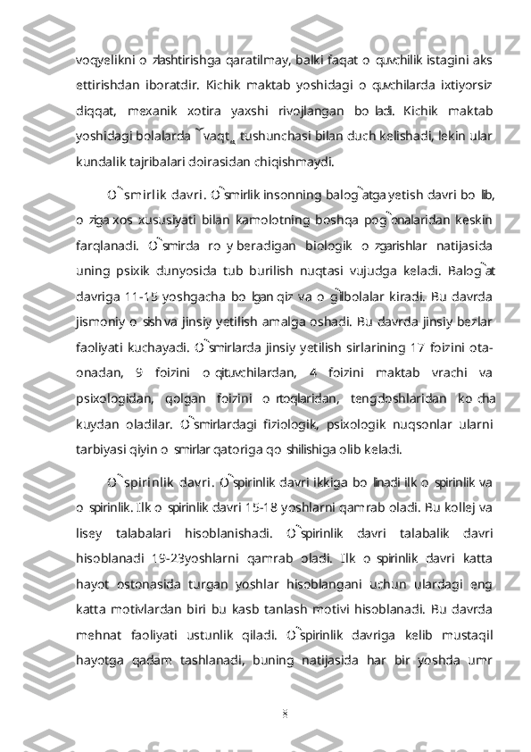 voqyelikni o zlashtirishga qaratilmay, balki faqat o quvchilik istagini aks’ ’
ettirishdan   iboratdir.   Kichik   maktab   yoshidagi   o quvchilarda   ixtiyorsiz	
’
diqqat,   mexanik   xotira   yaxshi   rivojlangan   bo ladi.   Kichik   maktab
’
yoshidagi bolalarda  vaqt  tushunchasi bilan duch kelishadi, lekin ular	
 
kundalik tajribalari doirasidan chiqishmaydi.
O smirlik  dav ri	
 . O smirlik insonning balog atga yetish davri bo lib,	 	’
o ziga  xos   xususiyati   bilan   kamolotning   boshqa   pog onalaridan   keskin	
’	
farqlanadi.   O smirda   ro y  beradigan   biologik   o zgarishlar   natijasida	
	’ ’
uning   psixik   dunyosida   tub   burilish   nuqtasi   vujudga   keladi.   Balog at	

davriga   11-15   yoshgacha   bo lgan  qiz   va   o g il  bolalar   kiradi.   Bu   davrda	
’ ’	
jismoniy  o sish  va   jinsiy  yetilish   amalga   oshadi.   Bu  davrda  jinsiy  bezlar	
’
faoliyati   kuchayadi.   O smirlarda  jinsiy   yetilish   sirlarining   17   foizini   ota-	

onadan,   9   foizini   o qituvchilardan,   4   foizini   maktab   vrachi   va
’
psixologidan,   qolgan   foizini   o rtoqlaridan,   tengdoshlaridan   ko cha	
’ ’
kuydan   oladilar.   O smirlardagi   fiziologik,   psixologik   nuqsonlar   ularni	

tarbiyasi qiyin o smirlar qatoriga qo shilishiga olib keladi.	
’ ’
O spirinlik  dav ri	
 . O spirinlik davri  ikkiga  bo linadi  ilk  o spirinlik  va		’ ’
o spirinlik. Ilk o spirinlik davri 15-18 yoshlarni qamrab oladi. Bu kollej va	
’ ’
lisey   talabalari   hisoblanishadi.   O spirinlik   davri   talabalik   davri	

hisoblanadi   19-23yoshlarni   qamrab   oladi.   Ilk   o spirinlik   davri   katta	
’
hayot   ostonasida   turgan   yoshlar   hisoblangani   uchun   ulardagi   eng
katta   motivlardan   biri   bu   kasb   tanlash   motivi   hisoblanadi.   Bu   davrda
mehnat   faoliyati   ustunlik   qiladi.   O spirinlik   davriga   kelib   mustaqil	

hayotga   qadam   tashlanadi,   buning   natijasida   har   bir   yoshda   umr
8 