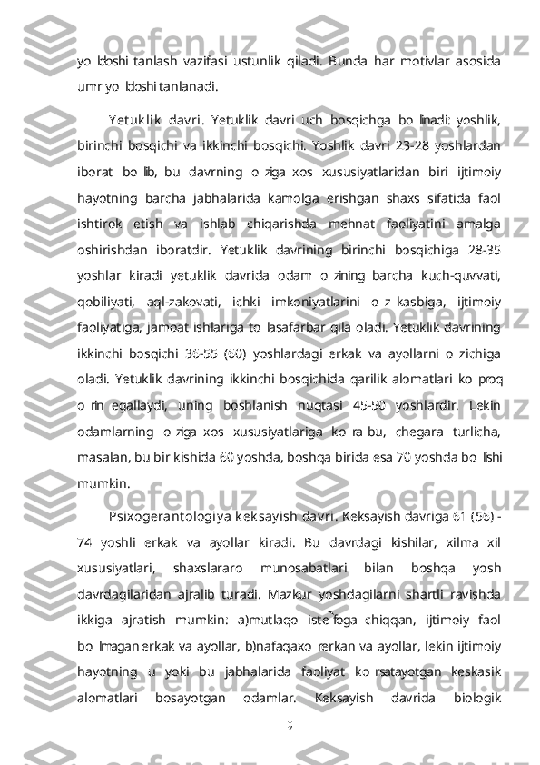 yo ldoshi  tanlash   vazifasi   ustunlik   qiladi.   Bunda   har   motivlar   asosida’
umr yo ldoshi tanlanadi.	
’
Y et uk lik   dav ri .   Yetuklik   davri   uch   bosqichga   bo linadi:   yoshlik,	
’
birinchi   bosqichi   va   ikkinchi   bosqichi.   Yoshlik   davri   23-28   yoshlardan
iborat   bo lib,  bu   davrning   o ziga  xos   xususiyatlaridan   biri   ijtimoiy	
’ ’
hayotning   barcha   jabhalarida   kamolga   erishgan   shaxs   sifatida   faol
ishtirok   etish   va   ishlab   chiqarishda   mehnat   faoliyatini   amalga
oshirishdan   iboratdir.   Yetuklik   davrining   birinchi   bosqichiga   28-35
yoshlar   kiradi   yetuklik   davrida   odam   o zining   barcha   kuch-quvvati,	
’
qobiliyati,   aql-zakovati,   ichki   imkoniyatlarini   o z  kasbiga,   ijtimoiy	
’
faoliyatiga, jamoat ishlariga to la safarbar qila oladi. Yetuklik davrining	
’
ikkinchi   bosqichi   36-55   (60)   yoshlardagi   erkak   va   ayollarni   o z  ichiga	
’
oladi.   Yetuklik   davrining   ikkinchi   bosqichida   qarilik   alomatlari   ko proq	
’
o rin  egallaydi,   uning   boshlanish   nuqtasi   45-50   yoshlardir.   Lekin	
’
odamlarning   o ziga  xos   xususiyatlariga   ko ra  bu,   chegara   turlicha,	
’ ’
masalan, bu bir kishida 60 yoshda, boshqa birida esa 70 yoshda bo lishi	
’
mumkin.
Psixogerant ologiy a  k ek say ish  dav ri . Keksayish davriga 61 (56) -
74   yoshli   erkak   va   ayollar   kiradi.   Bu   davrdagi   kishilar,   xilma   xil
xususiyatlari,   shaxslararo   munosabatlari   bilan   boshqa   yosh
davrdagilaridan   ajralib   turadi.   Mazkur   yoshdagilarni   shartli   ravishda
ikkiga   ajratish   mumkin:   a)mutlaqo   iste foga   chiqqan,   ijtimoiy   faol	

bo lmagan erkak va ayollar, b)nafaqaxo r erkan va ayollar, lekin ijtimoiy	
’ ’
hayotning   u   yoki   bu   jabhalarida   faoliyat   ko rsatayotgan   keskasik	
’
alomatlari   bosayotgan   odamlar.   Keksayish   davrida   biologik
9 