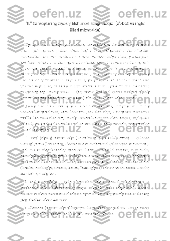 “It” konseptining qiyosiy tilshunoslikdagi tadqiqi (o’zbek va ingliz
tillari miqyosida)
Qiyosiy   tilshunoslik,   qiyosiy   tilshunoslik,   komparativistika   tilshunoslikning   qarindosh
tillarni,   ya ni   genetik   jihatdan   o zaro   bog liq   tillarni   o rganuvchi,   ular   o rtasidagiʼ ʻ ʻ ʻ ʻ
munosabatlarni   aniqlovchi   hamda   ularning   zamon   va   makon   bo yicha   tadrijiy   taraqqiyotini	
ʻ
tavsiflovchi   sohasi;   til   oilalarining,   shu   tizimlardagi   ayrim   tillar   va   elementlarning   kelib
chiqishini   aniqlash,   jumladan,   tillar   o rtasidagi   genetik   qarindoshlikni   ularning   yagona   bir	
ʻ
manba (bobo til)dan kelib chiqqanligini aniqlash (tillarning genealogik tasnifi) ham Qiyosiy
tilshunosliktning maqsadlari doirasiga kiradi. Qiyosiy tilshunoslik tillar tarixini qayta tiklash
(rekonstruksiya   qilish)   da   asosiy   tadqiqot   vositasi   sifatida   qiyosiy   metodda   foydalanadi;
tadqiqotning   eng   umumiy   shakli   —   (eng   avvalo   fonetikani   qamrab   oladigan)   qiyosiy
grammatikalar va (leksikani namoyon etuvchi) etimologik lug atlar tuzishdan iborat. 	
ʻ
Qiyosiy   tilshunoslik   tavsifiy   yoki   sinxronik   tilshunoslik,   me yoriy   va   umumiy	
ʼ
tilshunoslikka   qarshi   turib,   ularni   inkor   etadi;   shu   bilan   birga,   u   bir   qancha   masalalarda
tavsifiy tilshunoslik bilan ham, umumiy  tilshunoslik  bilan  ham o zaro aloqada,  bog liqlikda	
ʻ ʻ
bo ladi.Qiyosiy-tarixiy tilshunoslikda qo llanuvchi qiyosiy-tarixiy metodning asosiy tadqiqot	
ʻ ʻ
usullari quyidagilardir:
  1.Tashqi   (qiyosiy)   rekonstruksiya   (tor   ma nodagi   qiyosiytarixiy   metod)   —   qarindosh	
ʼ
tillardagi genetik jihatdan teng, o xshash so z va morfemalarni qidirib topish va bobo tildagi	
ʻ ʻ
izchil   tovush   o zgarishlarining   qarindosh   tillardagi   natijalarini   aniqlash;   bobo   tilning	
ʻ
taxminiy-faraziy modelini  yaratish va keyinchalik  undan kelib chiqqan avlod tillarning  aniq
morfemalarini tiklash qoidalarini tuzish; taqqoslanayotgan tillar o rtasidagi mosliklar tizimini	
ʻ
(fonetika,   morfologiya,   sintaksis,   leksika,   frazeologiyada)   aniqlash   va   shu   asosda   tillarning
qarindoshligini belgilash; 
2.   Ichki   rekonstruksiya   —   ayrim   olingan   bir   til   tizimida   ushbu   til   tarixining   ancha   ilk
bosqichlarida   ba zi   bir   elementlarning   mavjud   bo lganligi   haqida   aniq   guvohlik   beruvchi	
ʼ ʻ
hodisalar va o zaro munosabatlarni aniqlash; ayrim bir tildagi eng qadimiy shakllar bilan eng	
ʻ
yangi shakllarni o zaro taqqoslash; 	
ʻ
3.   O zlashma   (rekonstruksiya   qilinayotgan   tillarga   o zlashgan   yoki   shu   tillardan   boshqa	
ʻ ʻ
tillarga o zlashtirilgan) so zlar tahlilidan ma lumotlar chiqarib olish; 
ʻ ʻ ʼ 