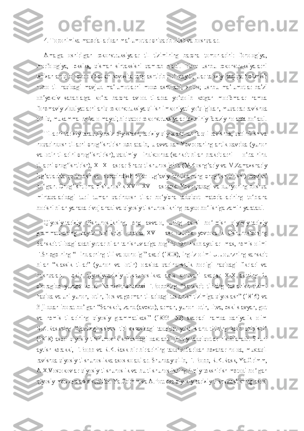 4. Toponimika materiallaridan ma lumotlar chiqarib olish va boshqalar. ʼ
Amalga   oshirilgan   rekonstruksiyalar   til   tizimining   barcha   tomonlarini:   fonologiya,
morfologiya,   leksika,   qisman   sintaksisni   qamrab   oladi.   Biroq   ushbu   rekonstruksiyalarni
tarixan aniq bir bobo til bilan bevosita tenglashtirib bo lmaydi, ular tarixiy haqiqat bo lmish	
ʻ ʻ
bobo   til   haqidagi   mavjud   ma lumotlarni   modellashtiradi,   xolos;   ushbu   ma lumotlar   ba zi	
ʼ ʼ ʼ
ob yektiv   sabablarga   ko ra   barcha   avlod   tillarda   yo qolib   ketgan   morfemalar   hamda	
ʼ ʻ ʻ
fonemaviy ziddiyatlarni aniq rekonstruksiya qilish imkoniyati yo qligidan, muqarrar ravishda	
ʻ
to liq, mukammal bo la olmaydi; bir qator rekonstruksiyalar taxminiy faraziy holatda bo ladi.	
ʻ ʻ ʻ
Tillarni  tarixiy taraqqiyotsiz  qiyoslash, tarixiy  qiyoslashdan farqli ravishda, qarindosh va
noqarindosh tillarni  chog ishtirish deb atalib,  u avvaldan Yevropaning antik  davrida (yunon	
ʻ
va lotin tillarini chog ishtirish), qadimiy Hindistonda (sankrit bilan prakritlarni — o rta hind	
ʻ ʻ
tillarni chog ishtirish), XI-XII asrlar Sharq tilshunosligida (M.Koshg ariy va M.Zamaxshariy	
ʻ ʻ
lug atlarida   qarindosh   va   noqarindosh   tillar   lug aviy   birliklarning   chog ishtirilishi)   mavjud	
ʻ ʻ ʻ
bo lgan. Chog ishtirma tilshunoslik XVII-XVIII asrlarda Yevropadagi va dunyoning boshqa
ʻ ʻ
mintaqalaridagi   turli   tuman   qarindosh   tillar   bo yicha   tadqiqot   materiallarining   to plana	
ʻ ʻ
borishi bilan yanada rivojlanadi va qiyosiy tilshunoslikning paydo bo lishiga zamin yaratadi.	
ʻ
Qiyosiy-tarixiy   tilshunoslikning,   eng   avvalo,   uning   asosi   bo lmish   qiyosiy-tarixiy
ʻ
grammatikaning   paydo   bo lishini   odatda   XVIII   asr   oxirida   yevropalik   tilshunoslarning	
ʻ
Sanskrit tilidagi adabiyotlar bilan tanishuvlariga bog liq deb hisoblaydilar [mas, nemis olimi	
ʻ
F.Shlegelning “Hindlarning tili va donoligi” asari (1808), ingliz olimi U. Jounzning sanskrit
bilan   “klassik   tillar”   (yunon   va   lotin)   orasida   qarindoshlik   borligi   haqidagi   fikrlari   va
boshqalar].   Lekin   qiyosiy-tarixiy   tilshunoslikka   asos   soluvchi   asarlar   XIX   asrning   1-
choragida   yuzaga   keldi.   Nemis   tilshunosi   F.Boppning   “Sanskrit   tilining   tuslanish   tizimi
haqida va uni yunon, lotin, fors va german tillaridagi tuslanish tizimiga qiyoslash” (1816) va
3 jilddan iborat bo’lgan “Sanskrit, zand (avesto), arman, yunon-lotin, litva, eski slavyan, got
va   nemis   tillarining   qiyosiy   grammatikasi”   (1833—52)   asarlari   hamda   daniyalik   olim
R.K.Raskning   "Qadimgi   shimol   tili   sohasidagi   tadqiqot   yoki   island   tilining   kelib   chiqishi"
(1818)   asari   qiyosiy   tilshunoslik   sohasidagi   dastlabki   jiddiy   tadqiqotlar   hisoblanadi.   Shuni
aytish   kerakki,   F.Bopp   va   R.K.Rask   bir-birlarining   tadqiqotlaridan   bexabar   holda,   mustaqil
ravishda qiyosiy tilshunoslikka asos soladilar. Shunday qilib, F. Bopp, R.K.Rask, Ya.Grimm,
A.X.Vostokovlar qiyosiy tilshunoslik va bu tilshunoslikning ilmiy tekshirish metodi bo lgan	
ʻ
qiyosiy metodga asos soldilar. Ya.Grimm va A.Pott esa qiyosiy-tarixiy tilshunoslikning asosi 