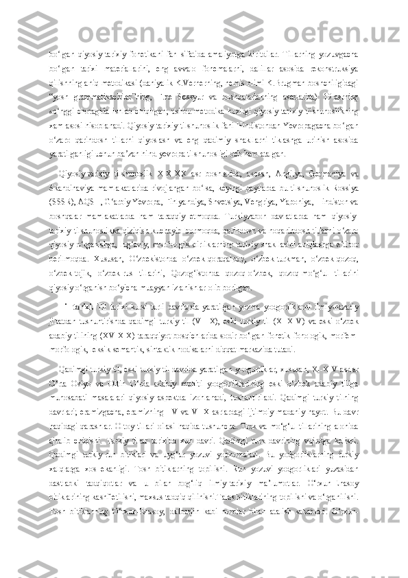 bo lgan   qiyosiy-tarixiy   fonetikani   fan   sifatida   amaliyotga   kiritdilar.   Tillarning   yozuvgachaʻ
bo lgan   tarixi   materiallarini,   eng   avvalo   fonemalarni,   dalillar   asosida   rekonstruksiya
ʻ
qilishning aniq metodikasi (daniyalik K.Vernerning, nemis olimi K.Brugman boshchiligidagi
“yosh   grammatikachilar”ning,   F.de   Sossyur   va   boshqalarlarning   asarlarida)   19-asrning
so nggi   choragida   ishlab   chiqilgan;   ushbu   metodika   hozirgi   qiyosiy-tarixiy   tilshunoslikning
ʻ
xam asosi hisoblanadi. Qiyosiy-tarixiy tilshunoslik fani Hindistondan Yevropagacha bo lgan	
ʻ
o zaro   qarindosh   tillarni   qiyoslash   va   eng   qadimiy   shakllarni   tiklashga   urinish   asosida	
ʻ
yaratilganligi uchun ba zan hind-yevropa tilshunosligi deb ham atalgan.	
ʼ
Qiyosiy-tarixiy   tilshunoslik   XIX-XX   asr   boshlarida,   asosan,   Angilya,   Germaniya   va
Skandinaviya   mamlakatlarida   rivojlangan   bo lsa,   keyingi   paytlarda   bu   tilshunoslik   Rossiya	
ʻ
(SSSR), AQSH, G arbiy Yevropa, Finlyandiya, Shvetsiya, Vengriya, Yaponiya, Hindiston va	
ʻ
boshqalar   mamlakatlarda   ham   taraqqiy   etmoqda.   Turkiyzabon   davlatlarda   ham   qiyosiy-
tarixiy   tilshunoslikka  qiziqish   kuchayib  bormoqda,  qarindosh  va  noqarindosh tillarni   o zaro	
ʻ
qiyosiy  o rganishga,  lug aviy,  morfologik   birliklarning   tarixiy   shakllarini   aniqlashga  e tibor	
ʻ ʻ ʼ
berilmoqda.   Xususan,   O zbekistonda   o zbek-qoraqalpoq,   o zbek-turkman,   o zbek-qozoq,	
ʻ ʻ ʻ ʻ
o zbek-tojik,   o zbek-rus   tillarini,   Qozog istonda   qozoq-o zbek,   qozoq-mo g ul   tillarini	
ʻ ʻ ʻ ʻ ʻ ʻ
qiyosiy o rganish bo yicha muayyan izlanishlar olib borilgan.	
ʻ ʻ
Til   tarixi.   Til   tarixi   kursi   turli   davrlarda   yaratilgan   yozma   yodgorliklarni   ilmiy-nazariy
jihatdan   tushuntirishda   qadimgi   turkiy   til   (VII-X),   eski   turkiy   til   (XI-XIV)   va   eski   o‘zbek
adabiy tilining (XV-XIX) taraqqiyot bosqichlarida sodir bo‘lgan fonetik-fonologik, morfem-
morfologik, leksik-semantik, sintaktik hodisalarni diqqat markazida tutadi.
Qadimgi turkiy til, eski turkiy til davrida yaratilgan yodgorliklar, xususan, XI-XIV asrlar
O‘rta   Osiyo   va   Oltin   O‘rda   adabiy   muhiti   yodgorliklarining   eski   o‘zbek   adabiy   tiliga
munosabati   masalalari   qiyosiy   aspektda   izohlanadi,   tushuntiriladi.   Qadimgi   turkiy   tilning
davrlari;   eramizgacha,   eramizning   I-V   va   VI-X   asrlardagi   ijtimoiy-madaniy   hayot.   Bu   davr
haqidagi qarashlar. Oltoy tillari  oilasi haqida tushuncha. Turk va mo‘g‘ul tillarining  alohida
ajralib   chiqishi.   Turkiy   tillar   tarixida   xun   davri.   Qadimgi   turk   davrining   vujudga   kelishi.
Qadimgi   turkiy-run   bitiklari   va   uyg‘ur   yozuvi   yodnomalari.   Bu   yodgorliklarning   turkiy
xalqlarga   xos   ekanligi.   Tosh   bitiklarning   topilishi.   Run   yozuvi   yodgorliklari   yuzasidan
dastlabki   tadqiqotlar   va   u   bilan   bog‘liq   ilmiy-tarixiy   ma’lumotlar.   O‘rxun-Enasoy
bitiklarining kashf etilishi, maxsus tadqiq qilinishi.Talas bitiklarining topilishi va o‘rganilishi.
Tosh   bitiklarning   O‘rxun-Enasoy,   dulbarjin   kabi   nomlar   bilan   atalish   sabablari.   O‘rxun- 