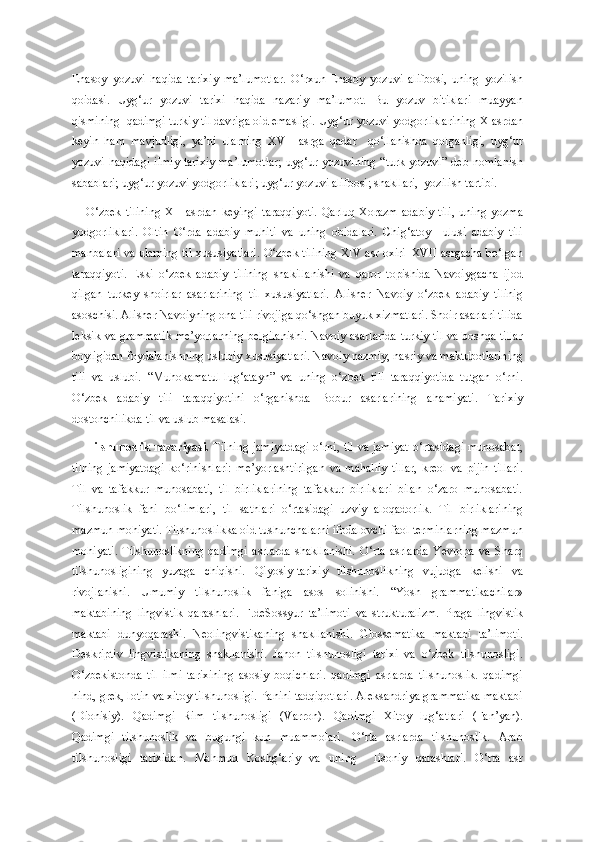 Enasoy   yozuvi   haqida   tarixiy   ma’lumotlar.   O‘rxun-Enasoy   yozuvi   alifbosi,   uning   yozilish
qoidasi.   Uyg‘ur   yozuvi   tarixi   haqida   nazariy   ma’lumot.   Bu   yozuv   bitiklari   muayyan
qismining  qadimgi turkiy til davriga oid emasligi. Uyg‘ur yozuvi yodgorliklarining X asrdan
keyin   ham   mavjudligi,   ya’ni   ularning   XVII   asrga   qadar     qo‘llanishda   qolganligi,   uyg‘ur
yozuvi haqidagi  ilmiy-tarixiy  ma’lumotlar;  uyg‘ur yozuvining  “turk yozuvi”  deb nomlanish
sabablari; uyg‘ur yozuvi yodgorliklari; uyg‘ur yozuvi alifbosi; shakllari,  yozilish tartibi.  
O‘zbek   tilining   XII   asrdan   keyingi   taraqqiyoti.   Qarluq-Xorazm   adabiy   tili,   uning   yozma
yodgorliklari.   Oltin   O‘rda   adabiy   muhiti   va   uning   obidalari.   Chig‘atoy     ulusi   adabiy   tili
manbalari va ularning til xususiyatlari. O‘zbek tilining XIV asr oxiri–XVII asrgacha bo‘lgan
taraqqiyoti.   Eski   o‘zbek   adabiy   tilining   shakillanishi   va   qaror   topishida   Navoiygacha   ijod
qilgan   turkey   shoirlar   asarlarining   til   xususiyatlari.   Alisher   Navoiy   o‘zbek   adabiy   tilinig
asoschisi. Alisher Navoiyning ona tili rivojiga qo‘shgan buyuk xizmatlari. Shoir asarlari tilida
leksik va grammatik me’yorlarning belgilanishi. Navoiy asarlarida turkiy til va boshqa tillar
boyligidan foydalanishning uslubiy xususiyatlari. Navoiy nazmiy, nasriy va maktubotlarining
tili   va   uslubi.   “Muhokamatul-lug‘atayn”   va   uning   o‘zbek   tili   taraqqiyotida   tutgan   o‘rni.
O‘zbek   adabiy   tili   taraqqiyotini   o‘rganishda   Bobur   asarlarining   ahamiyati.   Tarixiy
dostonchilikda til va uslub masalasi. 
Tilshunoslik nazariyasi.   Tilning jamiyatdagi  o‘rni, til va jamiyat  o‘rtasidagi munosabat,
tilning   jamiyatdagi   ko‘rinishlari:   me’yorlashtirilgan   va   mahalliy   tillar,   kreol   va   pijin   tillari.
Til   va   tafakkur   munosabati,   til   birliklarining   tafakkur   birliklari   bilan   o‘zaro   munosabati.
Tilshunoslik   fani   bo‘limlari,   til   sathlari   o‘rtasidagi   uzviy   aloqadorlik.   Til   birliklarining
mazmun mohiyati. Tilshunoslikka oid tushunchalarni ifodalovchi faol terminlarning mazmun
mohiyati.   Tilshunoslikning   qadimgi   asrlarda   shakllanishi.   O‘rta   asrlarda   Yevropa   va   Sharq
tilshunosligining   yuzaga   chiqishi.   Qiyosiy-tarixiy   tilshunoslikning   vujudga   kelishi   va
rivojlanishi.   Umumiy   tilshunoslik   faniga   asos   solinishi.   “Yosh   grammatikachilar»
maktabining   lingvistik   qarashlari.   F.deSossyur   ta’limoti   va   strukturalizm.   Praga   lingvistik
maktabi   dunyoqarashi.   Neolingvistikaning   shakllanishi.   Glossematika   maktabi   ta’limoti.
Deskriptiv   lingvistikaning   shakllanishi.   Jahon   tilshunosligi   tarixi   va   o‘zbek   tilshunosligi.
O‘zbekistonda   til   ilmi   tarixining   asosiy   boqichlari.   qadimgi   asrlarda   tilshunoslik.   qadimgi
hind, grek, lotin va xitoy tilshunosligi. Panini tadqiqotlari. Aleksandriya grammatika maktabi
(Dionisiy).   Qadimgi   Rim   tilshunosligi   (Varron).   Qadimgi   Xitoy   lug‘atlari   (Fan’yan).
Qadimgi   tilshunoslik   va   bugungi   kun   muammolari.   O‘rta   asrlarda   tilshunoslik.   Arab
tilshunosligi   tarixidan.   Mahmud   Koshg‘ariy   va   uning     lisoniy   qarashlari.   O‘rta   asr 