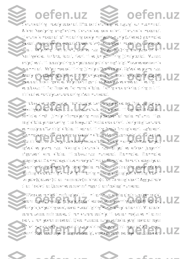 tilshunoslarining     nazariy   qarashlari.   O‘rta   asr   tilshunosligi   va   bugungi   kun   muammolari.
Alisher   Navoiyning   chog‘ishtirma   tilshunoslikka   asos   solishi.   Tilshunoslik   maktablari.
Tilshunoslik   maktablari   ta’limotlarining   asosiy   mohiyati.   Umumiy   (universal)   grammatika
maktabi.   Praga   lingvistik   maktabi   (funksionalizm).   Kopengagen   maktabi:   L.   Elmslev,   X.
Uldall.   Me’yorning   inkor   etilishi,   uzus   va   nutq   faoliyati   (akti)ning   absolyutlashtirilishi.
Neolingvistika.   Bonfante,   Bartoli,   Pizani.   Til   va   jamiyat.   Tilning   ijtimoiy   tabiati.     Muloqot
ehtiyoji va til. Til taraqqiyotining jamiyat taraqqiyoti bilan bog‘liqligi. Yozuv va savodxonlik
muammolari.    Me’yor masalasi.  Tilning  ijtimoiy  differensiatsiyasi.  Og‘zaki va  yozma  nutq.
Adabiy   til.   Jamiyatning   tilga   va   tilning   jamiyatga   ta’siri.   Sotsiolingvistikaning   bugungi
masalalari. Sotsiolingvistika. Me’yorlashtirilgan tillar. Adabiy til va shevalar. Til va ong. Til
va  tafakkur.  Til  fikr  ifodasi  va  fikr  manbai   sifatida.  Fikrning  shakllanishida  tilning   roli.  Til
birliklari va mantiqiy tushunchalarning o‘zaro munosabati. 
Tafakkur   va   terminologiya.   Terminologiya   tushunchaviy   yukka   ega   ifoda.   Lisoniy   did.
Psixolingvistika.   Reklama   tili.     Til   va   mafkura.   Til   siyosati.   Tilning   semiotik   tabiati.
Semiotika   nima?     Ijtimoiy   informatsiyaning   moddiy   tashuvchilari   haqida   ma’lumot.     Tilga
belgi sifatida yondashuvning F. de Sossyur ta’limotida shakllanishi. Lisoniy belgi tushuncha
va moddiy talaffuz birligi sifatida. Til sathlari. Tilning fonetik-fonologik sathi. Lug‘at sathi.
Grammatik sath. Til birliklarning alohida tizim sifatida o‘zaro mutanosibligi. Til birliklari va
nutq birliklari. Til umumiy, nutq xususiy hodisa sifatida. Nutqiy imkoniyatlar. Nutq faoliyati,
og‘zaki   va   yozma   nutq.   Psixologik   tilshunoslik   nutq   faoliyati   va   so‘zlash   jarayonini
o‘rganuvchi   soha   sifatida.   Til-tafakkur-nutq   munosabati.   Grammatika.   Grammatika
kategoriyalar. Grammatikaga oid zamonaviy ta’limotlar. Semantika.  Semantik kategoriyalar.
Tillarning   tipologik   tasnifi.   Til   tiplari   haqida   ma’lumot.   Til   tiplarining   asosiy   belgilari.
Morfologik shakllarining xilma-xilligi. Tillarning morfologik tipologiyasi. Morfologik tasnif.
Izolyativ (ajratuvchi) tillar. Inkorporativ (polisintetik) tillar.  Geneologik tasnif. Agglyutinativ
tillar. Flektiv tillar. Qardosh va qardosh bo‘lmagan tillar o‘rtasidagi munosabat.
O‘zbek va nemis tili morfologiyasi. Til − millatni millat sifatida ajratib turadigan belgisi,
bebaho   boyligi,   moddiy,   ma’naviy   merosni   saqlash   va   boyitishning   eng   kuchli   vositasi,
insoniylik jamiyatining asosi, davlat mustaqilligining muhim tamoyillaridan biri. Millat tarixi
qancha   uzoqqa   borib   taqalsa,   til   ham   shuncha   qadimiy.   Til   azaldan   mavjud   va   millat   bor
ekan,   u   ham   yashab   qolaveradi.   Qisqa   muddatda   dunyo   xaritasida   yangi   davlatlar   paydo
bo‘lishi mumkin, ammo hech vaqt bir kun yoki bir asrda yangi bir til paydo bo‘lib qolmaydi.
Insonni   tiliga   qarab   qaysi   millatga   mansubligi,   shevasiga   qarab   esa   qaysi   hududdan   ekani 