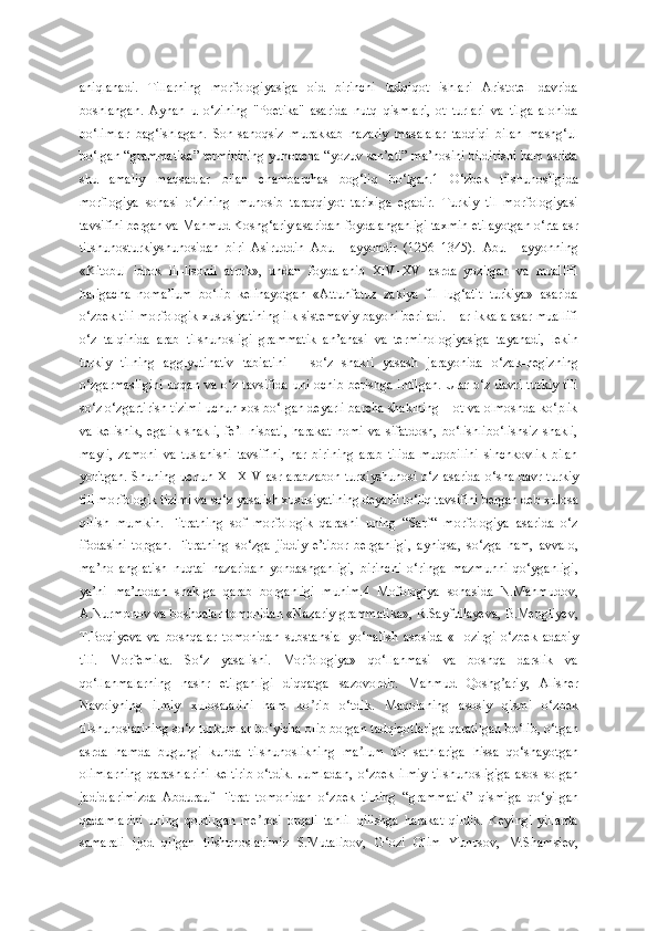 aniqlanadi.   Tillarning   morfologiyasiga   oid   birinchi   tadqiqot   ishlari   Aristotel   davrida
boshlangan.   Aynan   u   o‘zining   "Poetika"   asarida   nutq   qismlari,   ot   turlari   va   tilga   alohida
bo‘limlar   bag‘ishlagan.   Son-sanoqsiz   murakkab   nazariy   masalalar   tadqiqi   bilan   mashg‘ul
bo‘lgan “grammatika” terminining yunoncha “yozuv san’ati” ma’nosini bildirishi ham aslida
shu   amaliy   maqsadlar   bilan   chambarchas   bog‘liq   bo‘lgan.1   O‘zbek   tilshunosligida
morflogiya   sohasi   o‘zining   munosib   taraqqiyot   tarixiga   egadir.   Turkiy   til   morfologiyasi
tavsifini bergan va Mahmud Koshg‘ariy asaridan foydalanganligi taxmin etilayotgan o‘rta asr
tilshunosturkiyshunosidan   biri   Asiruddin   Abu   Hayyondir   (1256–1345).   Abu   Hayyonning
«Kitobul   idrok   lil-lisonil   atrok»,   undan   foydalanib   XIV–XV   asrda   yozilgan   va   muallifi
haligacha   noma’lum   bo‘lib   kelinayotgan   «Attuhfatuz   zakiya   fil   lug‘atit   turkiya»   asarida
o‘zbek tili morfologik xususiyatining ilk sistemaviy bayoni beriladi. Har ikkala asar muallifi
o‘z   talqinida   arab   tilshunosligi   grammatik   an’anasi   va   terminologiyasiga   tayanadi,   lekin
turkiy   tilning   agglyutinativ   tabiatini   –   so‘z   shakli   yasash   jarayonida   o‘zak-negizning
o‘zgarmasligini  uqqan va o‘z tavsifida uni ochib berishga intilgan.  Ular o‘z davri turkiy tili
so‘z o‘zgartirish tizimi uchun xos bo‘lgan deyarli barcha shaklning – ot va olmoshda ko‘plik
va   kelishik,   egalik   shakli,   fe’l   nisbati,   harakat   nomi   va   sifatdosh,   bo‘lishlibo‘lishsiz   shakli,
mayli,   zamoni   va   tuslanishi   tavsifini,   har   birining   arab   tilida   muqobilini   sinchkovlik   bilan
yoritgan. Shuning uchun XI–XIV  asr arabzabon turkiyshunosi o‘z asarida  o‘sha davr turkiy
tili morfologik tizimi va so‘z yasalish xususiyatining deyarli to‘liq tavsifini bergan deb xulosa
qilish   mumkin.   Fitratning   sof   morfologik   qarashi   uning   “Sarf“   morfologiya   asarida   o‘z
ifodasini   topgan.   Fitratning   so‘zga   jiddiy   e’tibor   berganligi,   ayniqsa,   so‘zga   ham,   avvalo,
ma’no   anglatish   nuqtai   nazaridan   yondashganligi,   birinchi   o‘ringa   mazmunni   qo‘yganligi,
ya’ni   ma’nodan   shaklga   qarab   borganligi   muhim.4   Mofologiya   sohasida   N.Mahmudov,
A.Nurmonov va boshqalar tomonidan «Nazariy grammatika», R.Sayfullayeva, B.Mengliyev,
T.Boqiyeva   va   boshqalar   tomonidan   substansial   yo‘nalish   asosida   «Hozirgi   o‘zbek   adabiy
tili.   Morfemika.   So‘z   yasalishi.   Morfologiya»   qo‘llanmasi   va   boshqa   darslik   va
qo‘llanmalarning   nashr   etilganligi   diqqatga   sazovordir.   Mahmud   Qoshg ariy,   Аlisherʼ
Navoiyning   ilmiy   xulosalarini   ham   ko rib   o‘tdik.   Maqolaning   asosiy   qismi   o‘zbek	
ʼ
tilshunoslarining so‘z turkumlar bo‘yicha olib borgan tadqiqotlariga qaratilgan bo‘lib, o‘tgan
asrda   hamda   bugungi   kunda   tilshunoslikning   ma lum   bir   sathlariga   hissa   qo‘shayotgan	
ʼ
olimlarning   qarashlarini   keltirib   o‘tdik.   Jumladan,   o‘zbek   ilmiy   tilshunosligiga   asos   solgan
jadidlarimizda   Аbdurauf   Fitrat   tomonidan   o‘zbek   tilning   “grammatik”   qismiga   qo‘yilgan
qadamlarini   uning   qoldirgan   me rosi   orqali   tahlil   qilishga   harakat   qildik.   Keyingi   yillarda	
ʼ
samarali   ijod   qilgan   tilshunoslarimiz   S.Mutalibov,   G‘ozi   Olim   Yunusov,   M.Shamsiev, 