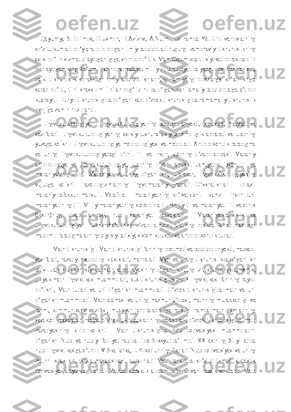 H.Qayumiy,   S.Dolimov,   O.Usmon,   B.Аzizov,   A.Nurmonov   hamda   Ye.D.Polivanovlarning
so‘z turkumlari  bo‘yicha olib borgan ilmiy tadqiqotlari  bugungi zamonaviy tilshunoslikning
asosi bo‘lib xizmat qilayotganligiga shohid bo‘ldik. Mamlakatimizda til siyosati borasida olib
borilayotgan keng ko‘lamli islohotlar nafaqat milliy til taraqqiyotida yangi davr boshlanishi,
balki   tilshunoslik   sohasidagi   ilmiy-tadqiqot   ishlarining   ham   yangi   bosqichga   ko‘tarilishiga
sabab   bo‘ldi,   tilni   shaxs   omili   bilan   bog‘liq   holda   o‘rganuvchi   amaliy   tadqiqotlarga   e’tibor
kuchaydi. Dunyo tilshunosligida bo‘lgani kabi o‘zbek tilshunosligida ham amaliy tilshunoslik
rivojiga zamin hozirlandi.
Lingvokulturologiya.     Lingvokulturologiyaning   tadqiqot   obyekti,   predmeti,   maqsadi   va
vazifalari.   Lingvokulturologiyaning   asosiy   tushunchaviy-terminologik   apparati   va   ularning
yuzaga kelishi. Lingvokulturologiya metodologiyasi va metodlari. Antroposentrik paradigma
va   uning   lingvokulturologiyadagi   o rni.   Til   va   inson,   ularning   o zaro   aloqasi.   Madaniyʻ ʻ
antropologiya   va   lingvokulturologiya,   ularning   o zaro   aloqasi.   Jamiyatda   inson,   til   va	
ʻ
madaniyatning   o rni.   Madaniyat   va   uning   o rganilishi,   jumladan,   lingvokulturologiyaning	
ʻ ʻ
vujudga   kelishi.   Frazeologizmlarning   lingvomadaniy   jihatlari.   O xshatishlar   –   obrazli	
ʻ
madaniy   tafakkur   mahsuli.   Metafora   –   madaniyatning   ko‘rsatkichi.     Ramz   –   inson   ruhi
madaniyatining tili. Milliy madaniyatning stereotiplari. Insoniy til va madaniyat. Til va etnos
(inson)ning   o`zaro   aloqasi,   nutq   madaniyati   masalalari.     Madaniyatshunoslik   va
lingvokulturologiya       tushunchalarining   o zaro   aloqasi,   ularning   boshqa   fanlar   orasidagi	
ʻ
maqomi. Paradigmalarning qiyosiy-tarixiy, sistem-struktur va antropotsentrik turlari. 
Matn tilshunosligi. Matn tilshunosligi fanining predmeti va tadqiqot obyekti, maqsad-
vazifalari, nazariy-metodologik asoslari, manbalari. Matn va uning tilshunoslikda o‘rganilish
tarixi. Jahon tilshunosligida matn kategoriyasining o‘rganilishi; ingliz tilshunosligida, nemis,
polyak matn lingvistikasi muammolari; Rus tilshunosligida matn lingvistikasi fanining paydo
bo‘lishi;   Matn   turlari   va   uni   o‘rganish   muammolari.   O‘zbek   tilshunosligida   matn   va   uni
o‘rganish  muammolari.  Matn  atamasi   va  uning  mazmun   ifodasi;   matnning   murakkabligi   va
hajmi,   kommunikativ   vazifasi,   muayyan   janr   talablariga   mosligi   hamda   matn   qismlarining
xarakteri   masalalari   haqida   o‘zbek   tilshunoslarining   qarashlari;   o‘zbek   tilshunosligida   matn
nazariyasining   kirib   kelishi.     Matn   tilshunosligida   nutq   derivatsiyasi   muammolarini
o‘rganish.   Nutq   va   nutqiy   faoliyat   haqida   F.de   Sossyur   ta’limoti.   XX   asrning   50-yillarida
nutq lingvistikasiga e’tibor. V.Skalichka, E.Koseriunning fikrlari. Nutq derivatsiyasi va uning
matnni   shakllantirishsh   masalasidagi   nuqsonlar.   Matn   tarkibida   so‘z   birikmasi   sintaktik
derivatsiya   jarayondagi   o‘rni.   Matnda   sintaktik   aloqani   ta’minlovchi   leksik   vositalar.   Matn 